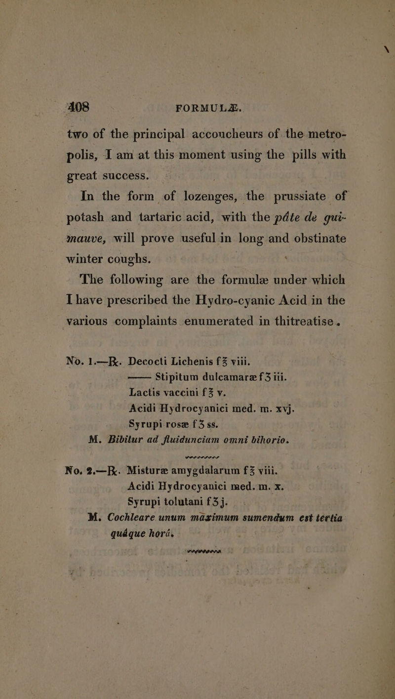 two of the principal accoucheurs of. the metro- polis, I am at this moment using the pills with great success. _ In the form of lozenges, the prussiate of potash and tartaric acid, with the pdte de gui- mauve, will prove useful in long and obstinate winter coughs. | The following are the formule under which I have prescribed the Hydro-cyanic Acid in the various complaints enumerated in thitreatise. No. 1.—K. Decocti Lichenis f3 viii. Stipitum dulcamare f 3 iii. Lactis vaccini f % v. Acidi Hydrocyanici med. m. xvj. Syrupi rose f3 ss. M. Bibitur ad fluidunciam omni bihorio. No. 2.—. Misture amygdalarum f% viii. Acidi Hydrocyanici med. m. x. Syrupi tolutani f3j. M. Cochleare unum mazrimum sumendum est tertia quaque hori.