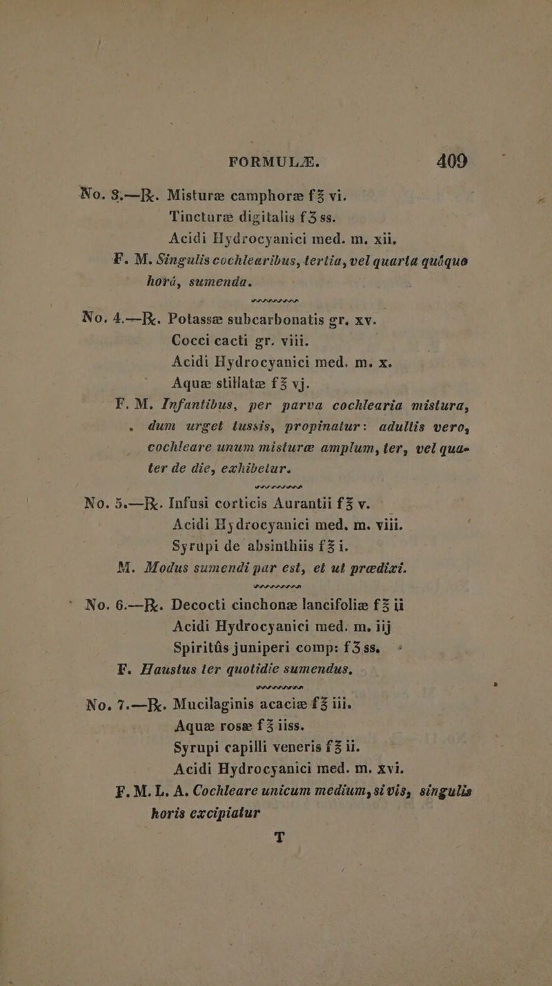 No. 3.—. Misturee camphore f% vi. Tincture digitalis f3 ss. Acidi Hydrocyanici med. m. xii, FM. Singulis cochlearibus, tertia, vel quarta quique hora, sumenda. SIP LIL DIL No. 4.—. Potasse subcarbonatis gr. xv. Cocci cacti gr. viii. Acidi Hydrocyanici med. m. x. Aque stilate f3 vj. F.M. Infantibus, per parva cochlearia mistura, - dum urget tussis, propinatur: adultis vero, cochleare unum misture amplum, ter, vel qua ter de die, exhibetur. No. 5.—K. Infusi corticis Aurantii f3v. Acidi Hydrocyanici med. m. viii. Syrupi de absinthiis f3 i. M. Modus sumendi par est, et ut predixi. PAP DPA LIL No. 6.—R.. Decocti cinchone lancifoliz f% ii Acidi Hydrocyanici med. m. iij Spiritis juniperi comp: f3 ss. F. Haustus ter quotidie sumendus, No. 7.—F. Mucilaginis acacia f@ iil. Aque rose f 3 iiss. Syrupi capilli veneris £3 ii. Acidi Hydrocyanici med. m, Xvi. F.M.L. A. Cochleare unicum medium, si vis, singulis horis excipiatur t