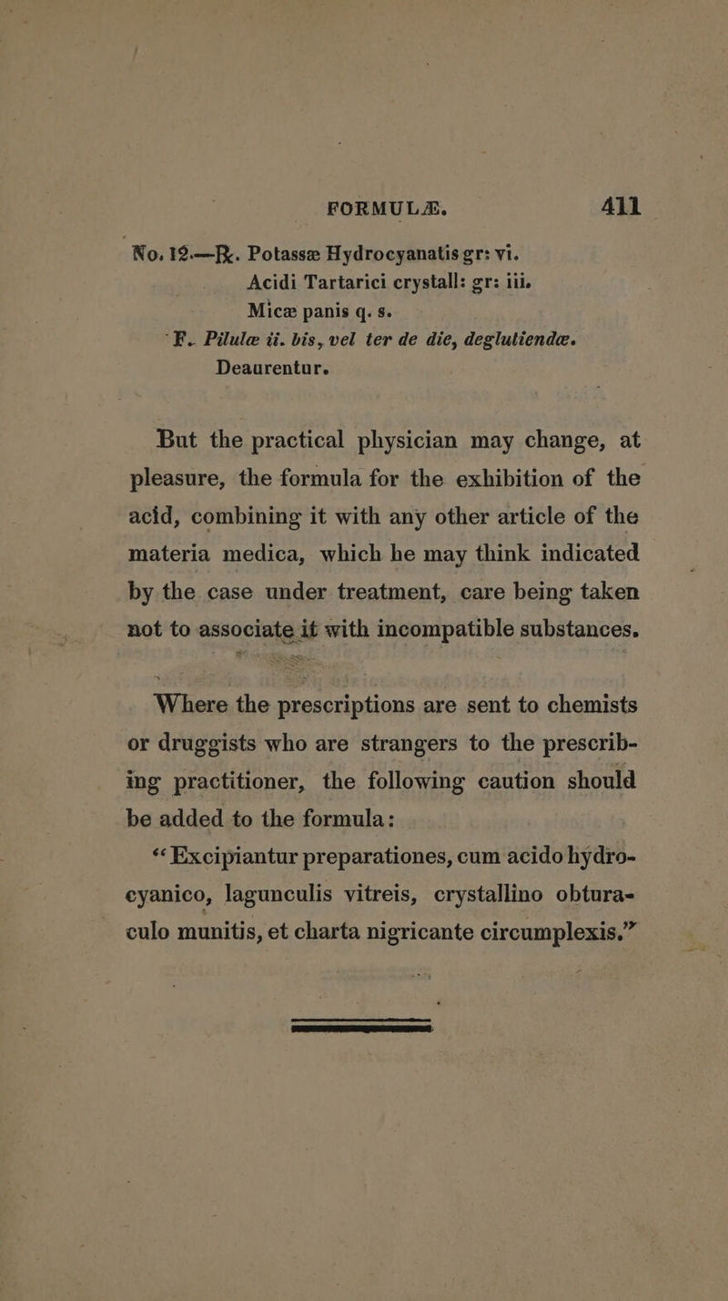 No. 19.—. Potasse Hydrocyanatis gr: vi. Acidi Tartarici crystall: gr: iii. Mice panis q. s. R. Pilule ti. bis, vel ter de die, deglutiende. Deaurentur. But the practical physician may change, at pleasure, the formula for the exhibition of the acid, combining it with any other article of the materia medica, which he may think indicated by the case under treatment, care being taken not to associate it with incompatible substances. Where the prescriptions are sent to chemists or druggists who are strangers to the prescrib- ing practitioner, the following caution should be added to the formula: ‘‘ Excipiantur preparationes, cum acido hydro- eyanico, lagunculis vitreis, crystallino obtura- culo munitis, et charta nigricante circumplexis.”