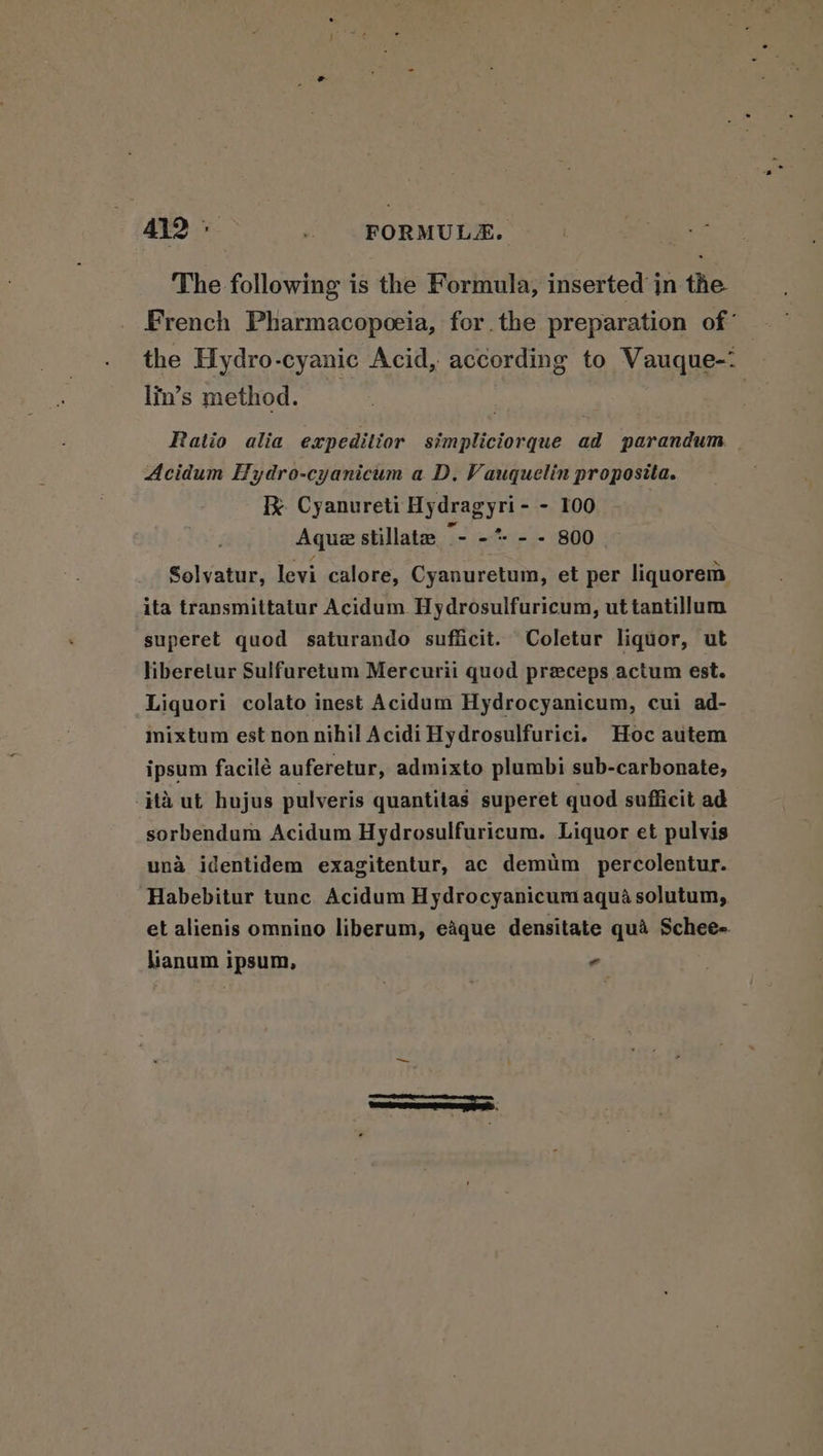 A412 FORMULAE. The following is the Formula, inserted in the French Pharmacopoeia, for.the preparation of’ the Hydro-cyanic Acid, according to Vauque-: lin’s method. — | Ratio alia expeditior simpliciorque ad parandum | Acidum Hydro-cyanicum a D, Vauquelin proposita. I Cyanureti Hydragyri- - 100 Aqua stillate “- -* - - 800 Solvatur, levi calore, Cyanuretum, et per liquorem ita transmittatur Acidum Hydrosulfuricum, ut tantillum superet quod saturando suflicit. Coletur liquor, ut liberetur Sulfuretum Mercurii quod preceps actum est. Liquori colato inest Acidum Hydrocyanicum, cui ad- inixtum est non nihil Acidi Hydrosulfurici. Hoc autem ipsum facilé auferetur, admixto plumbi sub-carbonate, -#ta ut hujus pulveris quantilas superet quod sufficit ad sorbendum Acidum Hydrosulfuricum. Liquor et pulvis una identidem exagitentur, ac demim_ percolentur. Habebitur tunc Acidum Hydrocyanicum aqua solutum, et alienis omnino liberum, eAque densitate qua Schee- hianum ipsum, -