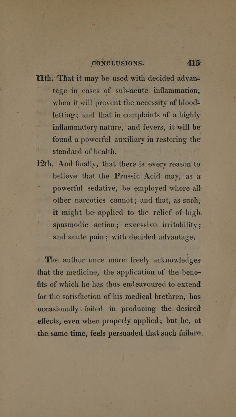 Tith. That it may be used with decided advan- ‘tage-in cases of sub-acute inflammation, when it will prevent the necessity of blood- letting; and that-in complaints of a highly inflammatory nature, and fevers, it will be found a powerful auxiliary in restoring the standard of health. P2th. And finally, that there is every reason to believe that the Prussic Acid may, as a powerful sedative, be employed where alk other narcotics cannot; and that, as such, it might be: applied to the relief of: high. spasmodic action; excessive irritability; and acute pain; with decided advantage.. The author once more: freely acknowledges that the medicine, the application of the bene- fits of which he has. thus endeavoured to extend for the satisfaction of his medical brethren, has occasionally . failed in producing the desired effects, even when properly applied; but he, at the. same time, feels persuaded that such failure.
