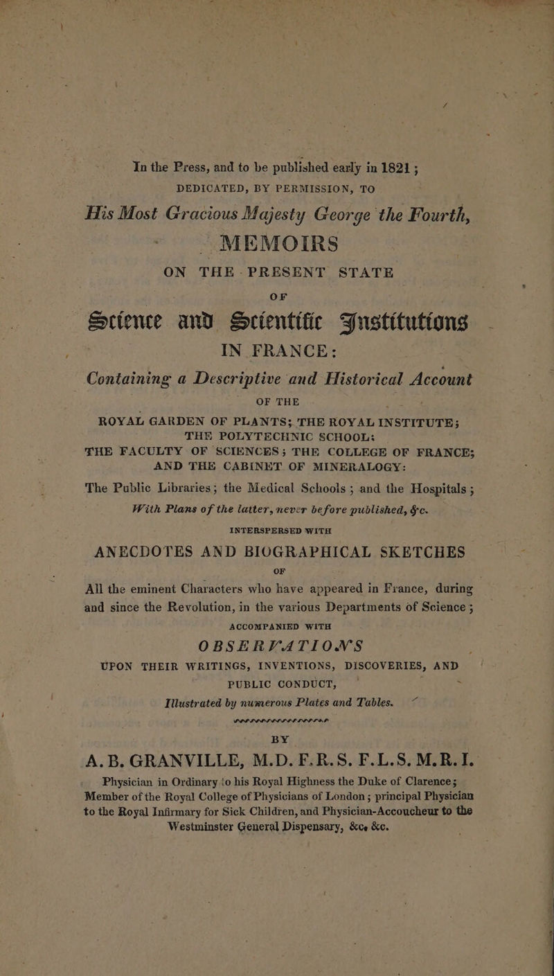 In the Press, and to be published early in 1821; DEDICATED, BY PERMISSION, TO His Most Gracious Majesty George the Fourth, . MEMOIRS ON THE-PRESENT STATE OF Sctence and Scientific YJustttutions - IN FRANCE: Containing a Descriptive and Historical Account ' OF THE ifs ROYAL GARDEN OF PLANTS; THE ROYAL INSTITUTE; THE POLYTECHNIC SCHOOL: THE FACULTY OF SCIENCES; THE COLLEGE OF FRANCE; AND THE CABINET OF MINERALOGY: The Public Libraries; the Medical Schools ; and the Hospitals ; With Plans of the latter, never before published, §c. INTERSPERSED WITH ANECDOTES AND BIOGRAPHICAL SKETCHES ‘ OF All the eminent Characters who have appeared in France, during and since the Revolution, in the various Departments of Science ; ACCOMPANIED WITH OBSERVATIONS UFON THEIR WRITINGS, INVENTIONS, DISCOVERIES, AND PUBLIC CONDUCT, — ; ‘ Illustrated by numerous Plates and Tables. ~ BY A.B. GRANVILLE, M.D. F.B.S. F.L.S. M.R. I. Physician in Ordinary to his Royal Highness the Duke of Clarence; Member of the Royal College of Physicians of London ; principal Physician to the Royal Infirmary for Sick Children, and Physician-Accoucheur to the Westminster General Dispensary, &ce &c.