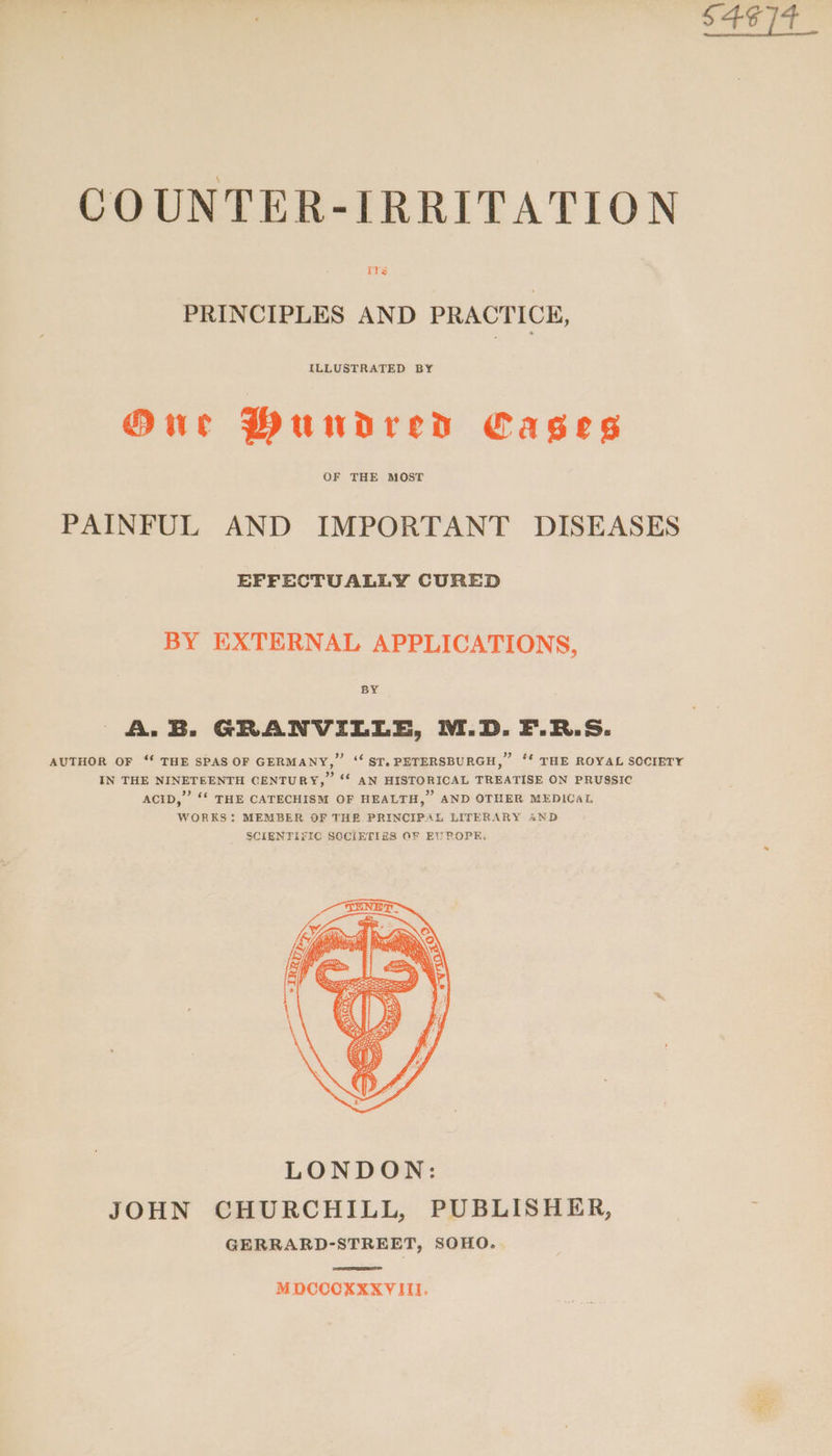 COUNTER-IRRITATION PRINCIPLES AND PRACTICE, ILLUSTRATED BY Our Mundreds Cages OF THE MOST PAINFUL AND IMPORTANT DISEASES EPFECTUALLY CURED BY EXTERNAL APPLICATIONS, A.B. GRANVILLE, M.D. F.R.S: AUTHOR OF ‘‘ THE SPAS OF GERMANY,” ‘ ST,PETERSBURGH,” ‘‘ THE ROYAL SOCIETY IN THE NINETEENTH CENTURY,” ‘“‘ AN HISTORICAL TREATISE ON PRUSSIC ACID,” ‘‘ THE CATECHISM OF HEALTH,” AND OTHER MEDICAL WORKS: MEMBER OF THE PRINCIPAL LITERARY AND SCIENTIFIC SOCIETIES OF EUROPE, JOHN CHURCHILL, PUBLISHER, GERRARD-STREET, SOHO. MDCCCXXXVITII. S4¢]4