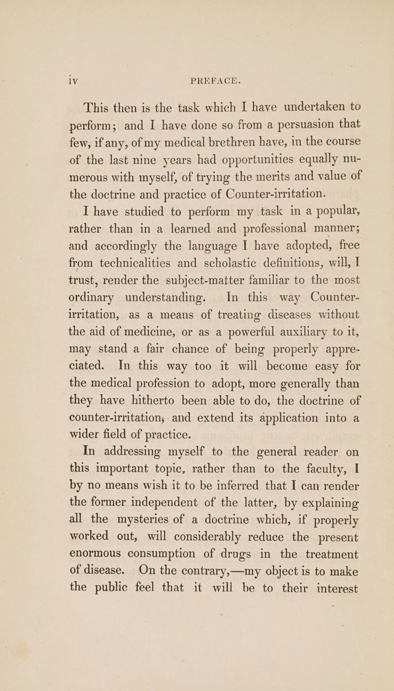 This then is the task which I have undertaken to perform; and I have done so from a persuasion that few, if any, of my medical brethren have, in the course of the last nine years had opportunities equally nu- merous with myself, of trying the merits and value of the doctrine and practice of Counter-irritation. I have studied to perform my task in a popular, rather than in a learned and professional manner and accordingly the language I have adopted, free from technicalities and scholastic definitions, will, | trust, render the subject-matter familiar to the most ordinary understanding. In this way Counter- irritation, as a means of treating diseases without the aid of medicine, or as a powerful auxiliary to it, may stand a fair chance of being properly appre- ciated. In this way too it will become easy for the medical profession to adopt, more generally than they have hitherto been able to do, the doctrine of counter-irritation; and extend its application into a wider field of practice. In addressing myself to the general reader on this important topic, rather than to the faculty, I by no means wish it to be inferred that I can render the former independent of the latter, by explaining all the mysteries of a doctrine which, if properly worked out, will considerably reduce the present enormous consumption of drugs in the treatment of disease. On the contrary,—my object is to make the public feel that it will be to their interest