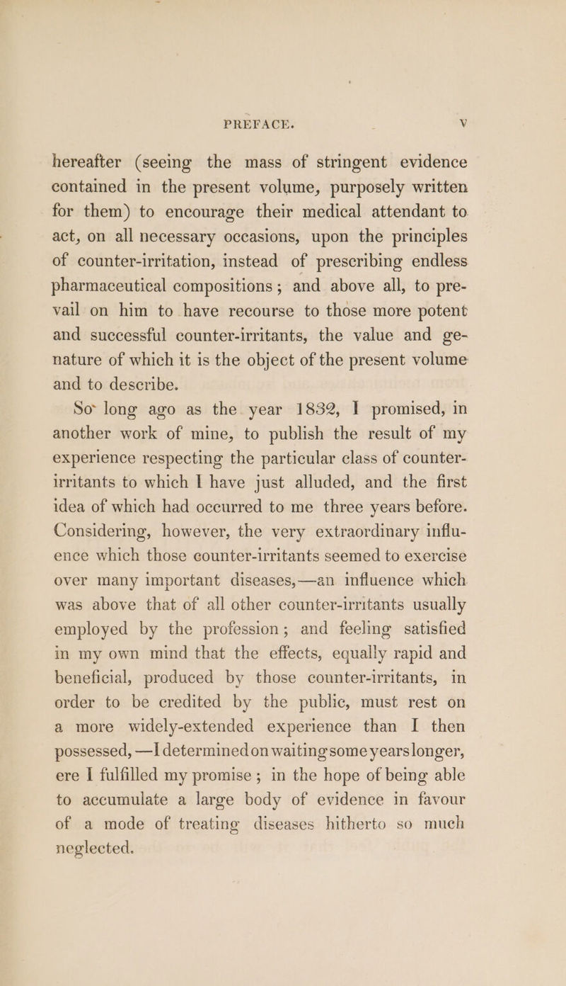 hereafter (seeing the mass of stringent evidence contained in the present volume, purposely written for them) to encourage their medical attendant to act, on all necessary occasions, upon the principles of counter-irritation, instead of prescribing endless pharmaceutical compositions ; and above all, to pre- vail on him to have recourse to those more potent and successful counter-irritants, the value and ge- nature of which it is the object of the present volume and to describe. So long ago as the. year 1832, I promised, in another work of mine, to publish the result of my experience respecting the particular class of counter- irritants to which I have just alluded, and the first idea of which had occurred to me three years before. Considering, however, the very extraordinary influ- ence which those counter-irritants seemed to exercise over many important diseases,—an influence which was above that of all other counter-irritants usually employed by the profession; and feeling satisfied in my own mind that the effects, equally rapid and beneficial, produced by those counter-irritants, in order to be credited by the public, must rest on a more widely-extended experience than I then possessed, —I determined on waiting some years longer, ere I fulfilled my promise; in the hope of being able to accumulate a large body of evidence in favour of a mode of treating diseases hitherto so much neglected.