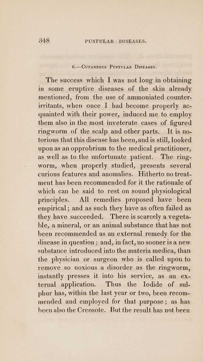 6.—CuTaNEous PustuLar DISEASES. The success which I was not long in obtaining in some eruptive diseases of the skin already mentioned, from the use of ammoniated counter- irritants, when once I had become properly ac- quainted with their power, induced me to employ them also in the most inveterate cases of figured ringworm of the scalp and other parts. It is no- torious that this disease has been, and is still, looked upon as an opprobrium to the medical practitioner, as well as to the unfortunate patient. The ring- worm, when properly studied, presents several curious features and anomalies. Hitherto no treat- ment has been recommended for it the rationale of which can be said to rest on sound physiological principles. All remedies proposed have been empirical; and as such they have as often failed as they have succeeded. There is scarcely a vegeta- ble, a mineral, or an animal substance that has not been recommended as an external remedy for the disease in question ; and, in fact, no sooner is a new substance introduced into the materia medica, than the physician or surgeon who is called upon to remove so noxious a disorder as the ringworm, instantly presses it into his service, as an ex- ternal application. Thus the Iodide of sul- phur has, within the last year or two, been recom- mended and employed for that purpose; as has been also the Creosote. But the result has not been