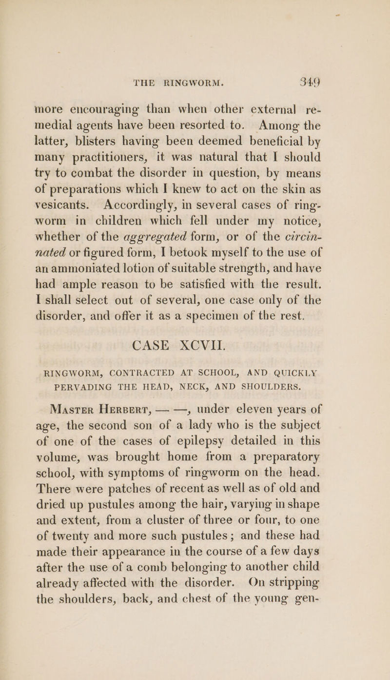 more encouraging than when other external re- medial agents hve been resorted to. Among the latter, blisters having been deemed beneficial by many practitioners, it was natural that I should try to combat the disorder in question, by means of preparations which I knew to act on the skin as vesicants. Accordingly, in several cases of ring- worm in children which fell under my _ notice, whether of the aggregated form, or of the circin- nated or figured form, | betook myself to the use of an ammoniated lotion of suitable strength, and have had ample reason to be satisfied with the result. I shall select out of several, one case only of the disorder, and offer it as a specimen of the rest. CASE XCVIL. RINGWORM, CONTRACTED AT SCHOOL, AND QUICKLY PERVADING THE HEAD, NECK, AND SHOULDERS. Master Herpert, — —, under eleven years of age, the second son of a lady who is the subject of one of the cases of epilepsy detailed in this volume, was brought home from a preparatory school, with symptoms of ringworm on the head. There were patches of recent as well as of old and dried up pustules among the hair, varying in shape and extent, from a cluster of three or four, to one of twenty and more such pustules ; and these had made their appearance in the course of a few days after the use of a comb belonging to another child already affected with the disorder. On stripping the shoulders, back, and chest of the young gen-