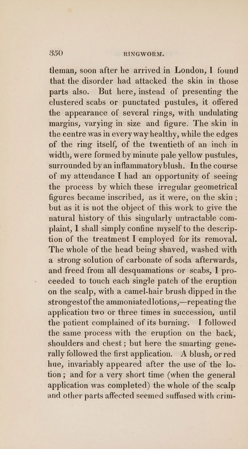 tleman, soon after he arrived in London, I found that the disorder had attacked the skin in those parts also. But here, instead of presenting the clustered scabs or punctated pustules, it offered the appearance of several rings, with undulating margins, varying in size and figure. The skin in the centre was in every way healthy, while the edges of the ring itself, of the twentieth of an inch in width, were formed by minute pale yellow pustules, surrounded by an inflammatoryblush. Inthe course of my attendance I had an opportunity of seeing the process by which these irregular geometrical figures became inscribed, as it were, on the skin ; but as it is not the object of this work to give the natural history of this singularly untractable com- plaint, 1 shall simply confine myself to the descrip- tion of the treatment I employed for its removal. The whole of the head being shaved, washed with a strong solution of carbonate of soda afterwards, and freed from all desquamations or scabs, I pro- ceeded to touch each single patch of the eruption on the scalp, with a camel-hair brush dipped in the strongestof the ammoniated|lotions,—repeating the application two or three times in succession, until the patient complained of its burning. I followed the same process with the eruption on the back, shoulders and chest; but here the smarting gene- rally followed the first application. A blush, or red hue, invariably appeared after the use of the lo- tion; and for a very short time (when the general application was completed) the whole of the scalp and other parts affected seemed suffused with crim-