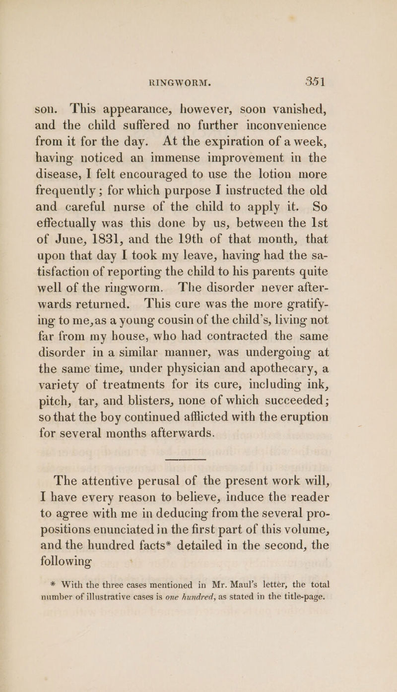 son. ‘This appearance, however, soon vanished, and the child suffered no further inconvenience from it for the day. At the expiration of a week, having noticed an immense improvement in the disease, I felt encouraged to use the lotion more frequently ; for which purpose I instructed the old and careful nurse of the child to apply it. So effectually was this done by us, between the Ist of June, 1831, and the 19th of that month, that upon that day I took my leave, having had the sa- tisfaction of reporting the child to his parents quite well of the ringworm. The disorder never after- wards returned. ‘This cure was the more gratify- ing to me,as a young cousin of the child’s, living not far from my house, who had contracted the same disorder in a similar manner, was undergoing at the same time, under physician and apothecary, a variety of treatments for its cure, including ink, pitch, tar, and blisters, none of which succeeded ; so that the boy continued afflicted with the eruption for several months afterwards. The attentive perusal of the present work will, I have every reason to believe, induce the reader to agree with me in deducing from the several pro- positions enunciated in the first part of this volume, and the hundred facts* detailed in the second, the following | | * With the three cases mentioned in Mr. Maul’s letter, the total number of illustrative cases is one hundred, as stated in the title-page.