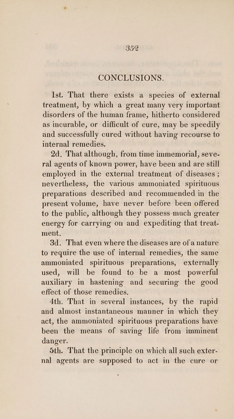 CO Cr (cS) CONCLUSIONS. Ist. That there exists a species of external treatment, by which a great many very important disorders of the human frame, hitherto considered as incurable, or difficult of cure, may be speedily and successfully cured without having recourse to internal remedies. 2d. That although, from time immemorial, seve- ral agents of known power, have been and are still employed in the external treatment of diseases ; nevertheless, the various ammoniated spirituous preparations described and recommended in the present volume, have never before been offered to the public, although they possess-much greater energy for carrying on and expediting that treat- ment, 3d. That even where the diseases are of a nature to require the use of internal remedies, the same ammoniated spirituous preparations, externally used, will be found to be a most powerful auxiliary in hastening and securing the good effect of those remedies. 4th. That in several instances, by the rapid and almost instantaneous manner in which they act, the ammoniated spirituous preparations have been the means of saving life from imminent danger. dth. That the principle on which all such exter- nal agents are supposed to act in the cure or