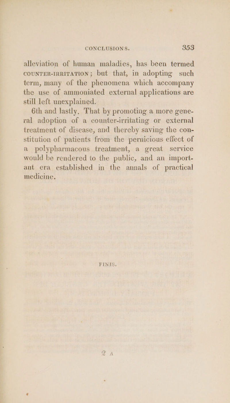 alleviation of human maladies, has been termed COUNTER-IRRITATION; but that, in adopting such term, many of the phenomena which accompany the use of ammoniated external applications are still left unexplained. 6th and lastly. That by promoting a more gene- ral adoption of a counter-irritating or external treatment of disease, and thereby saving the con- stitution of patients from the pernicious effect of a polypharmacous. treatment, a great service would be rendered to the public, and an import- ant era established in the annals of practical medicine. FINES, ©