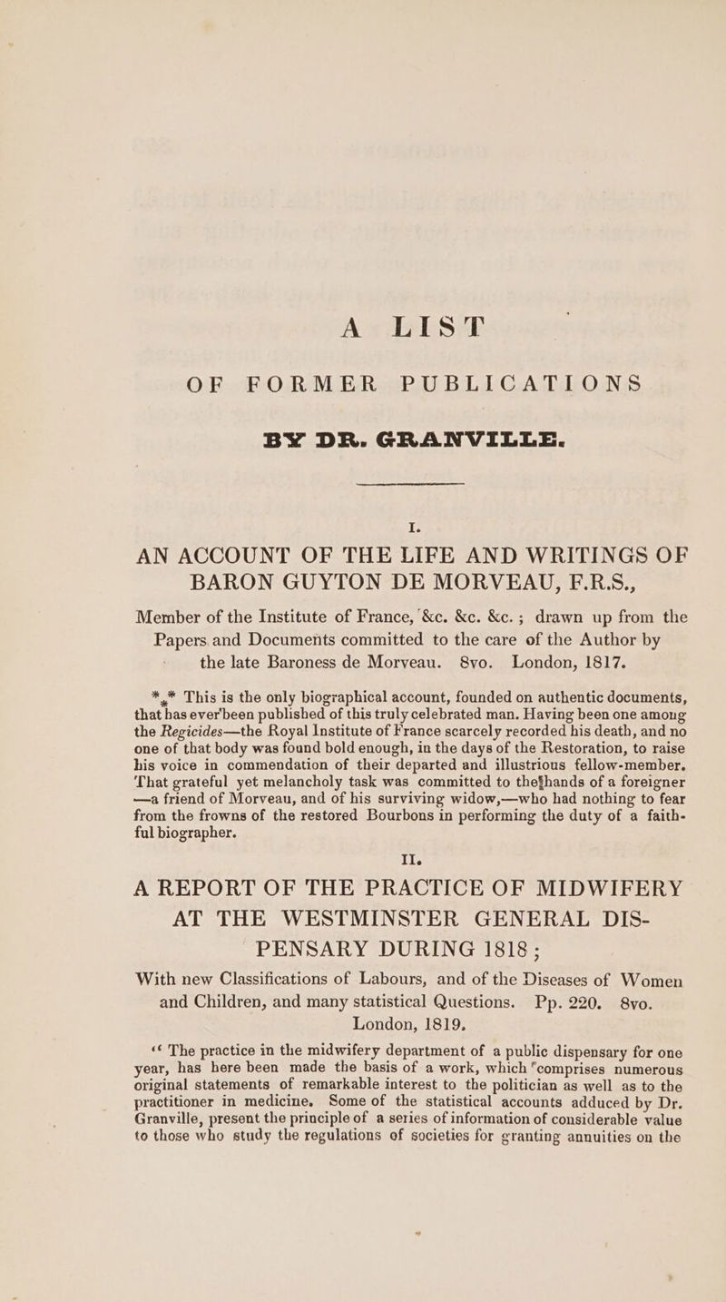 A LIST OF FORMER PUBLICATIONS BY DR. GRANVILLE. I. AN ACCOUNT OF THE LIFE AND WRITINGS OF BARON GUYTON DE MORVEAU, F.R.S., Member of the Institute of France, &amp;c. &amp;c. &amp;c. ; drawn up from the Papers.and Documents committed to the care of the Author by the late Baroness de Morveau. 8vo. London, 1817. * * This is the only biographical account, founded on authentic documents, that has ever'been published of this truly celebrated man. Having been one among the Regicides—the Royal Institute of France scarcely recorded his death, and no one of that body was found bold enough, in the days of the Restoration, to raise his voice in commendation of their departed and illustrious fellow-member. That grateful yet melancholy task was committed to thefhands of a foreigner —a friend of Morveau, and of his surviving widow,—who had nothing to fear from the frowns of the restored Bourbons in performing the duty of a faith- ful biographer. Il. A REPORT OF THE PRACTICE OF MIDWIFERY AT THE WESTMINSTER GENERAL DIS- PENSARY DURING 1818; With new Classifications of Labours, and of the Diseases of Women and Children, and many statistical Questions. Pp. 220. 8vo. London, 1819. «¢ The practice in the midwifery department of a public dispensary for one year, has here been made the basis of a work, which comprises numerous original statements of remarkable interest to the politician as well as to the practitioner in medicine, Some of the statistical accounts adduced by Dr. Granville, present the principle of a series of information of considerable value to those who study the regulations of societies for granting annuities on the