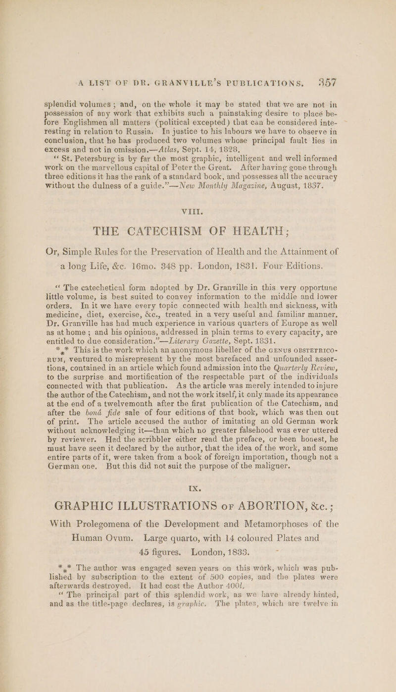 splendid volumes ; and, on the whole it may be stated that we are not in possession of any work that exhibits such a painstaking desire to placé be- fore Englishmen all matters (political excepted) that can be considered inte- resting in relation to Russia. In justice to his labours we have to observe in conclusion, that he has produced two volumes whose principal fault lies in excess and not in omission.—Atlas, Sept. 14, 1828, ‘* St. Petersburg is by far the most graphic, intelligent and well informed work on the marvellous capital of Peter the Great. After having gone through three editions it has the rank of a standard book, and possesses all the accuracy without the dulness of a guide.” —New Monthly Magazine, August, 1837. VIIl. THE CATECHISM OF HEALTH; Or, Simple Rules for the Preservation of Health and the Attainment of a long Life, &amp;c. 16mo. 348 pp. London, 1831. Four Editions. <‘ The catechetical form adopted by Dr. Granville in this very opportune little volume, is best suited to convey information to the middle and lower orders. In it we have every topic connected with health and sickness, with medicine, diet, exercise, &amp;c., treated in a very useful and familiar manner, Dr. Granville has had much experience in various quarters of Europe as well as at home ; and his opinions, addressed in plain terms to every capacity, are entitled to due consideration.”—Literary Gazette, Sept. 1831. _ *,* This isthe work which an anonymous libeller of the Genus oBSTETRICO- RUM, ventured to misrepresent by the most barefaced and unfounded asser- tions, contained in an article which found admission into the Quarterly Review, to the surprise and mortification of the respectable part of the individuals connected with that publication. As the article was merely intended to injure the author of the Catechism, and not the work itself, it only made its appearance at the end of a twelvemonth after the first publication of the Catechism, and after the bond fide sale of four editions of that book, which was then out of print. The article accused the author of imitating an old German work without acknowledging it—than which no greater falsehood was ever uttered by reviewer. Had the scribbler either read the preface, or been honest, he must have seen it declared by the author, that the idea of the work, and some entire parts of it, were taken from a book of foreign importation, though not a German one, But this did not suit the purpose of the maligner. ix. GRAPHIC ILLUSTRATIONS or ABORTION, &amp;c.; With Prolegomena of the Development and Metamorphoses of the Human Ovum. Large quarto, with 14 coloured Plates and 45 figures. London, 1833. ** The author was engaged seven years on this work, which was pub- lished by subscription to the extent of 500 copies, and the plates were afterwards destroyed. It had cost the Author 4001, “ The principal part of this splendid work, as we have already hinted, and as the title-page declares, is graphic. The plates, which are twelve in