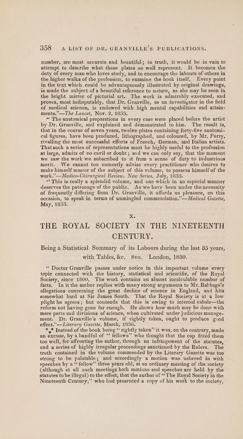 number, are most accurate and beautiful; in truth, it would be in vain to attempt to describe what these plates so well represent. It becomes the duty of every man who loves study, and to encourage the labours of others in the higher walks of the profession, to examine the book itself. Every point in the text which could be advantageously illustrated by original drawings, is made the subject of a beautiful reference to nature, as she may be seen in the bright mirror of pictorial art. The work is admirably executed, and proves, most indisputably, that Dr. Granville, as an investigator in the field of medical science, is endowed with high mental capabilities and attain- ments.”—The Lancet, Nov. 2, 1833. ‘¢ The anatomical preparations in every case were placed before the artist by Dr. Granville, and explained and demonstrated to him. The result is, that in the course of seven years, twelve plates containing forty-five anatomi- cal figures, have been produced, lithographed, and coloured, by Mr, Perry, rivalling the most successful efforts of French, German, and Italian artists. That such a series of representations must be highly useful to the profession at large, admits of no cavil or doubt; and we can only say, that the moment we saw the work we subscribed to it from a sense of duty to industrious merit. We cannot too earnestly advise every practitioner who desires to make himself master of the subject of this volume, to possess himself of the work.” —Medico-Chirurgical Review. New Series, July, 1833. <‘'This is really a splendid volume, and one which in an especial manner deserves the patronage of the public. As we have been under the necessity of frequently differing from Dr. Granville, it affords us pleasure, on this occasion, to speak in terms of unmingled commendation.”—Medical Guzette, May, 1833. Xe THE ROYAL SOCIETY IN THE NINETEENTH CENTURY. Being a Statistical Summary of its Labours during the last 35 years, with Tables, &amp;c. S8vo. London, 1830. “ Doctor Granville passes under notice in this important volume every topic connected with the history, statistical and scientific, of the Royal Society, since 1800. The work contains an almost incalculable number of facts, In it the author replies with many strong arguments to Mr. Babbage’s allegations concerning the great decline of science in England, and hits somewhat hard at Sir James South. That the Royal Society is at a low plight he agrees; but contends that this is owing to internal cabals—the reform not having gone far enough. He shows how much may be done with mere parts and divisions of science, when cultivated under judicious manage- ment. Dr. Granville’s volume, if rightly taken, ought to produce good effect.”— Literary Gazette, March, 1836. * * Instead of the book being “‘ rightly taken”’ it was, on the contrary, made an excuse, by a handful of ‘‘ fellows” who thought that the cap fitted them too well, for affronting the author, through an infringement of the statutes, and a series of highly irregular proceedings sanctioned by the Rulers. The truth contained in the volume commended by the Literary Gazette was too strong to be palatable; and accordingly a motion was ushered in with speeches by a “ fellow” three years old, at an ordinary meeting of the society (although at all such meetings both motions and speeches are held by the statutes to be illegal) to the effect, that the author of ‘* The Royal Society in the Nineteenth Century,’’ who had presented a copy of his work to the society,