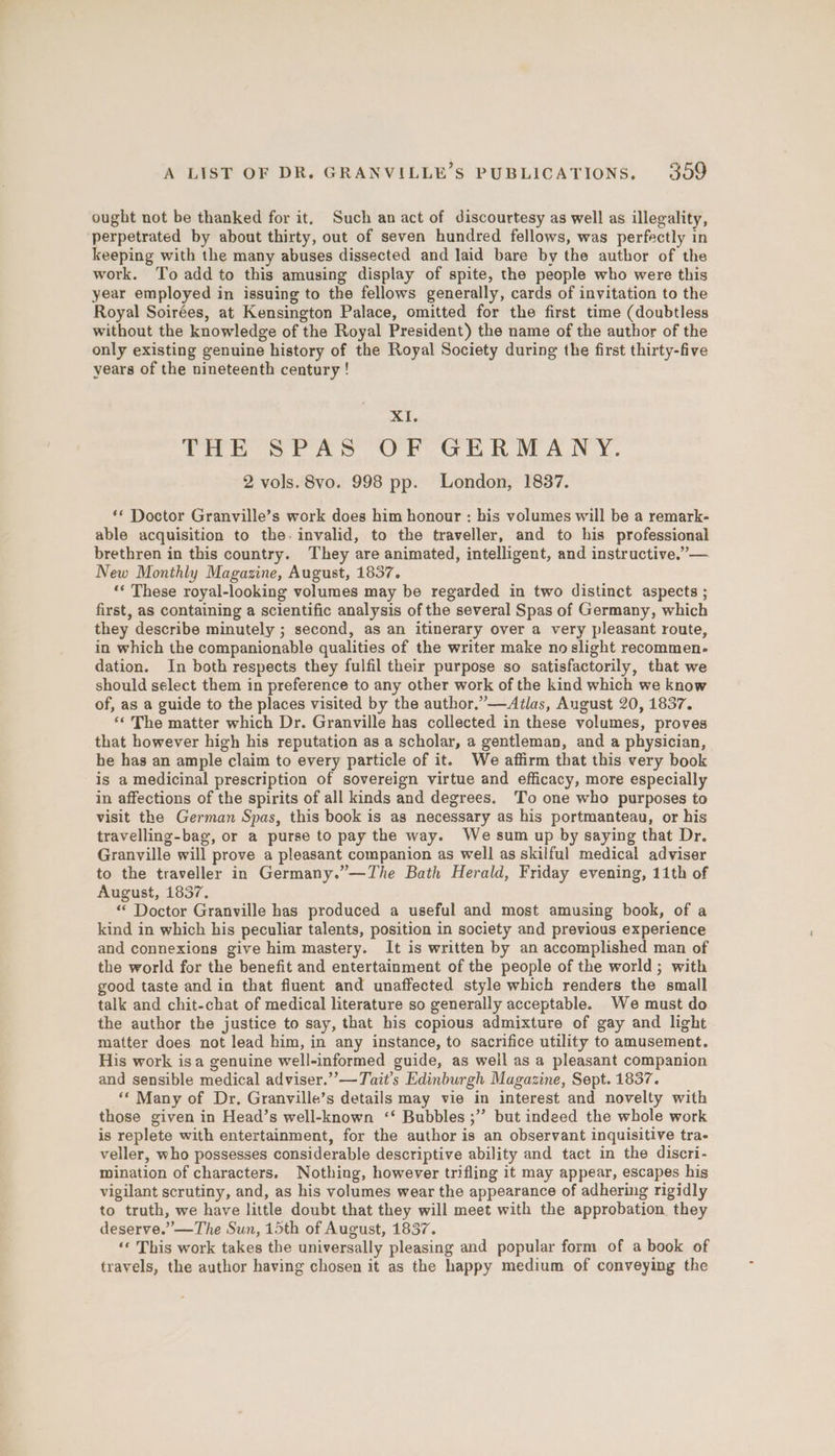 ought not be thanked for it. Such an act of discourtesy as well as illegality, perpetrated by about thirty, out of seven hundred fellows, was perfectly in keeping with the many abuses dissected and laid bare by the author of the work. ‘To add to this amusing display of spite, the people who were this year employed in issuing to the fellows generally, cards of invitation to the Royal Soirées, at Kensington Palace, omitted for the first time (doubtless without the knowledge of the Royal President) the name of the author of the only existing genuine history of the Royal Society during the first thirty-five years of the nineteenth century ! XI. THE SPAS OF GERMANY. 2 vols. 8vo. 998 pp. London, 1837. ‘** Doctor Granville’s work does him honour : his volumes will be a remark- able acquisition to the. invalid, to the traveller, and to his professional brethren in this country. They are animated, intelligent, and instructive,”— New Monthly Magazine, August, 1837. ‘* These royal-looking volumes may be regarded in two distinct aspects ; first, as containing a scientific analysis of the several Spas of Germany, which they describe minutely ; second, as an itinerary over a very pleasant route, in which the companionable qualities of the writer make no slight recommen- dation. In both respects they fulfil their purpose so satisfactorily, that we should select them in preference to any other work of the kind which we know of, as a guide to the places visited by the author.”—Atlas, August 20, 1837. ‘« The matter which Dr. Granville has collected in these volumes, proves that however high his reputation as a scholar, a gentleman, and a physician, he has an ample claim to every particle of it. We affirm that this very book is a medicinal prescription of sovereign virtue and efficacy, more especially in affections of the spirits of all kinds and degrees. To one who purposes to visit the German Spas, this book is as necessary as his portmanteau, or his travelling-bag, or a purse to pay the way. We sum up by saying that Dr. Granville will prove a pleasant companion as well as skilful medical adviser to the traveller in Germany.”—The Bath Herald, Friday evening, 11th of August, 1837. “ Doctor Granville has produced a useful and most amusing book, of a kind in which his peculiar talents, position in society and previous experience and connexions give him mastery. It is written by an accomplished man of the world for the benefit and entertainment of the people of the world; with good taste and in that fluent and unaffected style which renders the small talk and chit-chat of medical literature so generally acceptable. We must do the author the justice to say, that his copious admixture of gay and light matter does not lead him, in any instance, to sacrifice utility to amusement. His work isa genuine well-informed guide, as weil as a pleasant companion and sensible medical adviser.”’—Tait’s Edinburgh Magazine, Sept. 1837. ‘* Many of Dr, Granville’s details may vie in interest and novelty with those given in Head’s well-known ‘‘ Bubbles ;” but indeed the whole work is replete with entertainment, for the author is an observant inquisitive tra- veller, who possesses considerable descriptive ability and tact in the discri- mination of characters. Nothing, however trifling it may appear, escapes his vigilant scrutiny, and, as his volumes wear the appearance of adhering rigidly to truth, we have little doubt that they will meet with the approbation. they deserve.” —The Sun, 15th of August, 1837. ‘“« This work takes the universally pleasing and popular form of a book of travels, the author having chosen it as the happy medium of conveying the