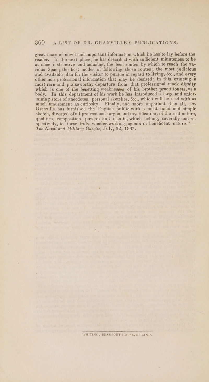 great mass of novel and important information which he has to lay before the reader. In the next place, he has described with sufficient minuteness to be at once instructive and amusing, the best routes by which to reach the va- rious Spas; the best modes of following those routes; the most judicious and available plan for the visitor to pursue in regard to living, &amp;c., and every other non-professional information that may be desired; in this evincing a most rare and praiseworthy departure from that professional mock dignity which is one of the besetting weaknesses of his brother practitioners, as a body. In this department of his work he has introduced a large and enter- taining store of anecdotes, personal sketches, &amp;c., which will be read with as much amusement as curiosity. Finally, and more important than all, Dr. Granville has furnished the English public with a most lucid and simple sketch, divested ofall professional jargon and mystification, of the real nature, qualities, composition, powers and results, which belong, severally and re- spectively, to these truly wonder-working agents of beneficent nature.” — The Naval and Military Gazette, July, 22, 1837. WHITING, BEAUFORT HOUSE, STRAND,