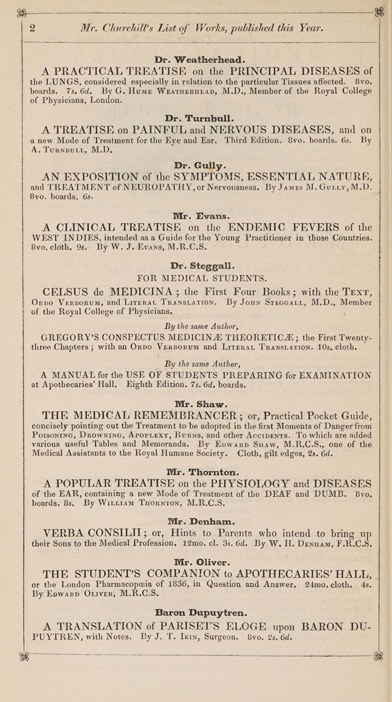a a anne ese E | 2 Mr. Churchill's List of Works, published this Year. ee Se Dr. Weatherhead. A PRACTICAL TREATISE on the PRINCIPAL DISEASES of the LUNGS, considered especially in relation to the particular Tissues affected. 8vo. boards. 7s. 6d. By G. Hume Weatuerurap, M.D., Member of the Royal College of Physicians, London. Dr. Turnbull. A TREATISE on PAINFUL and NERVOUS DISEASES, and on anew Mode of Treatment for the Eye and Ear. Third Edition. 8vo. boards. 6s. By A. Turnsutt, M.D. Dr. Gully. AN EXPOSITION of the SYMPTOMS, ESSENTIAL NATURE, and TREATMENT of NEUROPATHY, or Nervousness. By James M. Guiry, M.D. 8vo. boards. 6s. Mr. Evans. A CLINICAL TREATISE on the ENDEMIC FEVERS of the WEST INDIES, intended as a Guide for the Young Practitioner in those Countries. | 8vo. cloth. 9s. By W. J. Evans, M.R.C.S. Dr. Steggall. FOR MEDICAL STUDENTS. CELSUS de MEDICINA; the First Four Books; with the Text, Orvo Versorum, and Lirerat Transtation. By Joun Streccatt, M.D., Member of the Royal College of Physicians. By the same Author, GREGORY’S CONSPECTUS MEDICINA THEORETIC; the First Twenty- three Chapters ; with an Orpo Vrersorum and Litrerat Transtation. 10s, cloth. By the same Author, A MANUAL for the USE OF STUDENTS PREPARING for EXAMINATION at Apothecaries’ Hall, Eighth Edition. 7s. 6d. boards. Mr. Shaw. THE MEDICAL REMEMBRANCER; or, Practical Pocket Guide, concisely pointing out the Treatment to be adopted in the first Moments of Danger from Porsontnc, Drowninc, Avopiexy, Burns, and other Accipents. To which are added various useful Tables and Memoranda. By Epwarp Suaw, M.R.C.S., one of the Medical Assistants to the Royal Humane Society. Cloth, gilt edges, 2s. 6d. Wir. Thornton. A POPULAR TREATISE on the PHYSIOLOGY and DISEASES of the EAR, containing a new Mode of Treatment of the DEAF and DUMB. 8vo. -boards. 8s, By Wittiam Tuornton, M.R.C.S. Mr. Denham. VERBA CONSILIT; or, Hints to Parents who intend to bring up their Sons to the Medical Profession. 12mo. cl. 3s.6d. By W. H. Denuam, F.R.C.S. Mr. Oliver. THE STUDENT’S COMPANION to APOTHECARIES’ HALL, - or the London Pharmacopeia of 1836, in Question and Answer. 24mo.cloth. 4s. By Eowarp Otiver, M.R.C.S. Baron Dupuytren. A TRANSLATION of PARISEI’S ELOGE upon BARON DU- PUYTREN, with Notes. By J. T. Ixin, Surgeon. 8vo. 2s. 6d. ae pia Se ae ee ek Se ee ———______—__-——_—__&amp;