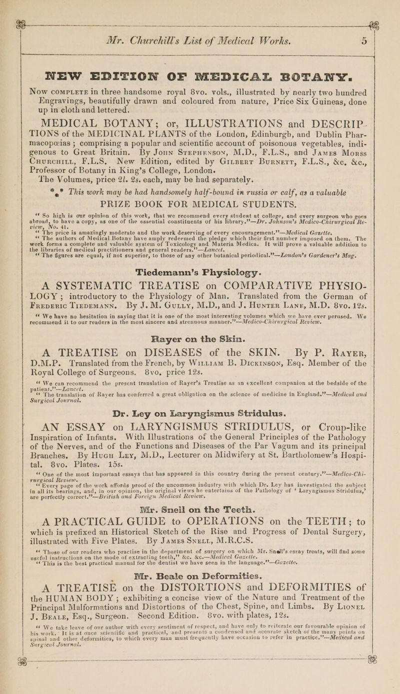 NEW EDITION OF MEDICAL BOTANY. Now comptere in three handsome royal 8vo. vols., illustrated by nearly two hundred Engravings, beautifully drawn and coloured from nature, Price Six Guineas, done up in cloth and lettered. MEDICAL BOTANY; or, ILLUSTRATIONS and DESCRIP. TIONS of the MEDICINAL PLANTS of the London, Edinburgb, and Dublin Phar- macopeias ; comprising a popular and scientific account of poisonous vegetables, indi- genous to Great Britain. By Joun Sreruryxsoy, M.D., F.L.S., and James Morss Cuurcuitt, F.L.S. New Edition, edited by Gitzerr Burnett, F.L.S., &c. &e., Professor of Botany in King’s College, London. The Volumes, price 2. 2s. each, may be had separately. *,° This work may be had handsomely half-bound in russia or calf, as @ valuable PRIZE BOOK FOR MEDICAL STUDENTS. ** So high is our opinion of this work, that we recommend every student at college, and every surgeon who goes abroad, to have a copy, as one of the essential constituents of his library.””—Dr. Johnson’s Medico-Chirurgical Re- view 0. 41. “ The price is amazingly moderate and the work deserving of every encouragement.’’—Medical Gazette. “ The authers of Medical Botany have amply redeemed the pledge which their first number imposed on them. The work forms a complete and valuable system of Toxicology and Materia Medica. It will prove a valuable addition to the libraries of medical practitioners and general readers.’’—Lancct, ‘¢ The figures are equal, if not superior, to those of any other botanical periodical.’?—Loudon’s Gardener’s Mag. Tiedemann’s Physiology. A SYSTEMATIC TREATISE on COMPARATIVE PHYSIO- Freperic Tirpemann. By J.M. Guiry, M.D., and J. Hunrer Lane, M.D. 8vo. 19s. « We have no hesitation in saying that it is one of the most interesting volumes which we have ever perused. We recommend il to our readers in the most sincere and strenuous manner.’’—Medico-Chirurgical Review. Bayer on the Skin. A TREATISE on DISEASES of the SKIN. By P. Rayer, Royal College of Surgeons. 8vo, price 12s. “We can recommend the present translation of Rayer’s Treatise as an excellent companion at the bedside of the patient.’’—Lancet. “* The translation of Rayer has conferred a great obligation on the science of medicine in England.’’—Medical and Surgical Journal. Dr. Ley on Laryngismus Stridulus. AN ESSAY on LARYNGISMUS STRIDULUS, or Croup-like Inspiration of Infants. With Illustrations of the General Principles of the Pathology of the Nerves, and of the Functions and Diseases of the Par Vagum and its principal Branches. By Hucu Ley, M.D., Lecturer on Midwifery at St. Bartholomew’s Hospi- tal. 8vo. Plates. 15s. *‘ One of the most important essays that has appeared in this country during the present century.’’—Medico-Chi- rurgical Review. ; ? ; ? ‘© Every page of the work affords proof of the uncommon industry with which Dr. Ley has investigated the subject in all its bearings, and, in our opinion, the original views he entertains of the Pathology of ‘ Laryngismus Stridulus,’ are perfectly correct.”—British and Foreign Medical Review. Wir. Sneil on the Teeth. A PRACTICAL GUIDE to OPERATIONS on the TEETH; to which is prefixed an Historical Sketch of the Rise and Progress of Dental Surgery, illustrated with Five Plates. By James Snuxtt, M.R.C.S. ** Those of our readers who practise in the department of surgery on which Mr. Snell’s essay treats, will find some useful instructions on the mode of extracting teeth,”? &c. &c.—Medical Gazette. ‘‘ This is the best practical manual for the dentist we have seen in the language.’’—Gazelte. Wir. Beale on Deformities. A TREATISE on the DISTORTIONS and DEFORMITIES of the HUMAN BODY ; exhibiting a concise view of the Nature and Treatment of the Principal Malformations and Distortions of the Chest, Spine, and Limbs. By Lionex J. Beare, Esq., Surgeon. Second Edition. 8vo. with plates, 12s. ‘6 We take leave of our author with every sentiment of respect, and have only to reiterate our favourable opinion of his work. It is at ounce scientific and practical, and presents a condensed and accurate sketch of the many points on spinal and other deformities, to which every man must frequently liave occasion to refer in practice,”’—Medicat and Surgical Journal.
