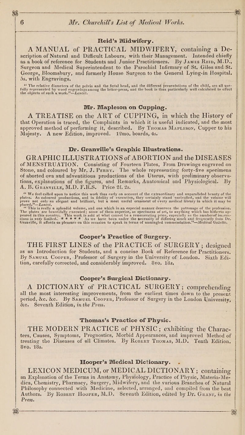 Reid’s Midwifery. A MANUAL of PRACTICAL MIDWIFERY, containing a De- scription of Natural and Difficult Labours, with their Management. Intended chiefly as a book of reference for Students and Junior Practitioners. By James Rerp, M.D., Surgeon and Medical Superintendent to the Parochial Infirmary of St. Giles and St. George, Bloomsbury, and formerly House Surgeon to the General Lying-in Hospital. 5s. with Engravings. “The relative diameters of the pelvis and the fatal head, and the different presentations of the child, are all use- fully represented by wood engravingsamong the letter-press, and the book is thus particularly well calculated to effect the objects of such a work.’’—Lancet. Mr. Mapleson on Cupping. A TREATISE on the ART of CUPPING, in which the History of that Operation is traced, the Complaints in which it is useful indicated, and the most approved method of performing it, described. By Tuomas Marirson, Cupper to his Majesty. A new Edition, improved. 12mo. boards, 4s. Dr. Granville’s Graphic Illustrations. GRAPHIC ILLUSTRATIONS of ABORTION and the DISEASES of MENSTRUATION. Consisting of Fourteen Plates, From Drawings engraved on Stone, and coloured by Mr. J. Perry. The whole representing forty-five specimens of aborted ova and adventitious productions of the Uterus, with preliminary observa- tions, explanations of the figures, and Remarks, Anatomical and Physiological. By A. B. Granvititz, M.D. F.R.S. Price 21. 2s. * We feel called upon to notice this work thus early on account of the extraordinary and unparalleled beauty of the plates. As coloured productions, and in fidelity of execution, they certainly stand unrivalled, and the volume will prove not only an elegant and brilliant, but a most useful ornament of every medical library in which it may be placed.”’—Lancet. ; “« This is really a splendid volume, and one which in an especial manner deserves the patronage of the profession. The plates are beautifully executed; some of them superior, as specimens of art, to anything which has hitherto ap- peared inthis country. This work is sold at what cannot be a remunerating price, especially as the numberof impres- sions is very limited. * * * * * As we have been under the necessity of differing much and frequently from Dr. Granville, it affords us pleasure on this occasion to speak in terms of unmingled commendation..’—Medical Gazette. Cooper’s Practice of Surgery. THE FIRST LINES of the PRACTICE of SURGERY ; designed as an Introduction for Students, and a concise Book of Reference for Practitioners. By Samuex Cooper, Professor of Surgery in the University of London. Sixth Edi- tion, carefully corrected, and considerably improved. 8vyo. 18s. Cooper’s Surgical Dictionary. A DICTIONARY of PRACTICAL SURGERY ; comprehending all the most interesting improvements, from the earliest times down to the present period, &c. &c. By Samuet Cooper, Professor of Surgery in the London University, &c. Seventh Edition, in the Press. Thomas’s Practice of Physic. THE MODERN PRACTICE of PHYSIC; exhibiting the Charac- ters, Causes, Symptoms, Prognostics, Morbid Appearances, and improved Method of treating the Diseases of all Climates. By Rozert Tuomas, M.D. Tenth Edition. 8vo. 18s. Hooper’s Wiedical Dictionary. . LEXICON MEDICUM, or MEDICAL DICTIONARY; containing an Explanation of the Terms in Anatomy, Physiology, Practice of Physic, Materia-Me- dica, Chemistry, Pharmacy, Surgery, Midwifery, and the various Branches of Natural Philosophy connected with Medicine, selected, arranged, and compiled from the best Authors. By Rozerr Hoover, M.D. Seventh Edition, edited by Dr. Granr, in the Press.