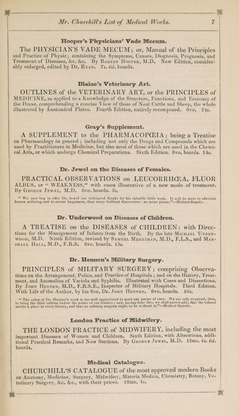 Elooper’s Physicians’ Vade Mecum. The PHYSICIAN'S VADE MECUM;; or, Manual of the Principles and Practice of Physic; containing the Symptoms, Causes, Diagnosis, Prognosis, and Treatment of Diseases, &amp;c. &amp;c. By Roserr Hoover, M.D. New Edition, consider- ably enlarged, edited by Dr. Ryan. 7s. 6d. boards. Blaine’s Veterinary Art. OUTLINES of the VETERINARY ART, or the PRINCIPLES of _ MEDICINE, as applied to a Knowledge of the Structure, Functions, and Economy of the Horse, comprehending a concise View of those of Neat Cattle and Sheep, the whole illustrated by Anatomical Plates. Fourth Edition, entirely recomposed. 8vo. 24s. Gray’s Supplement. A SUPPLEMENT to the PHARMACOP(EIA ; being a Treatise on Pharmacology in general ; including not only the Drugs and Compounds which are used by Practitioners in Medicine, but also most of those which are used in the Chemi- cal Arts, or which undergo Chemical Preparations. Sixth Edition. 8vo. boards. 14s. Dr. Jewel on the Diseases of Females. PRACTICAL OBSERVATIONS on LEUCORRHGA, FLUOR ALBUS, or ‘ WEAKNESS,” with cases illustrative of a new mode of treatment. By Georce Jewet, M.D. 8vo. boards. 5s, ‘< We now beg to offer Dr. Jewel our unfeigned thanks for his valuable little work. It will do more to alleviate haman suffering and to secure happiness, than many brilliant discoveries: no mean praise.’’—Medical Gazetie. Dr. Underwood on Diseases of Children. A TREATISE on the DISEASES of CHILDREN: with Direc- tions for the Management of Infants from the Birth. By the late Micuaet Unper- woop, M.D. Ninth Edition, revised by Samue, Meruiman, M.D., F.L.S., and Mar- sHALL Hatt, M.D., F.R.S. 8vo. boards. 15s. Dr. Hennen’s Military Surgery. PRINCIPLES of MILITARY SURGERY ; comprising Observa- tions on the Arrangement, Police, and Practice of Hospitals ; and on the History, Treat- ment, and Anomalies of Variola and Syphilis. Illustrated with Cases and Dissections, By Joun Hennen, M.D., F.R.S.E., Inspector of Military Hospitals. Third Edition. With Life of the Author, by his Son, Dr. Joun Henney. 8vo. boards. 16s. “© The value of Dr. Hennen’s work is too well appreciated to need any praise of ours. We are only required, then, to bring the third edition before the notice of our readers ; and, haying done this, we shall merely add, that the volume merits a place in every library, and that no military surgeon ought to be without it.”’—Medical Gazette. London Practice of Midwifery. THE LONDON PRACTICE of MIDWIFERY, including the most important Diseases of Women and Children, Sixth Edition, with Alterations, addi- tional Practical Remarks, and New Sections. By Grorce JewEL, M.D. 12mo. 6s. 6d. boards. Medical Catalogue. CHURCHILL’S CATALOGUE of the most approved modern Books on Anatomy, Medicine, Surgery, Midwifery, Materia Medica, Chemistry, Botany, Ve- terinary Surgery, &amp;c. &amp;c., with their prices. 12mo. 1s.