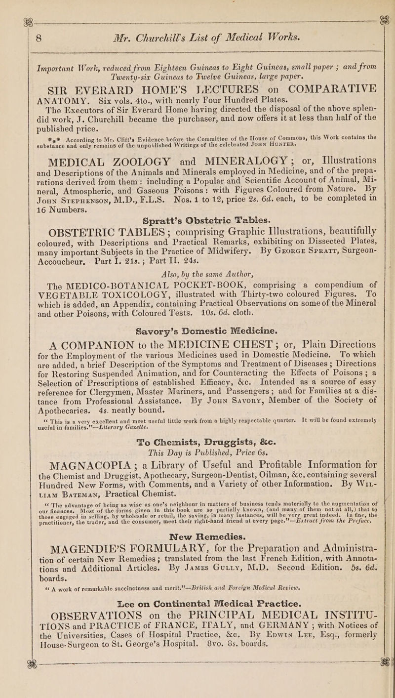 vil es oer Dues RSL pea oe re ee # oP Abe eh deci idl ADD | 8 Mr. Churchill's List of Medical Works. Important Work, reduced from Eighteen Guineas to Eight Guineas, small paper ; and from Twenty-six Guineas to Fwelve Guineas, large paper. SIR EVERARD HOME’S LECTURES on COMPARATIVE ANATOMY. Six vols. 4to., with nearly Four Hundred Plates. The Executors of Sir Everard Home having directed the disposal of the above splen- did work, J. Churchill became the purchaser, and now offers it at less than half of the published price. ®4® According to Mr. Clift?’s Evidence before the Committee of the House of Commons, this Work contains the substance and only remains of the unpublished Writings of the celebrated JoHN HUNTER, MEDICAL ZOOLOGY and MINERALOGY ; or, Illustrations and Descriptions of the Animals and Minerals employed in Medicine, and of the prepa- rations derived from them: including a Popular and Scientific Account of Animal, Mi- neral, Atmospheric, and Gaseous Poisons: with Figures Coloured from Nature. By Joun Stepuenson, M.D., F.L.S. Nos. 4 to 12, price 2s. 6d. each, to be completed in 16 Numbers. Spratt’s Obstetric Tables. OBSTETRIC TABLES; comprising Graphic Illustrations, beautifully coloured, with Descriptions and Practical Remarks, exhibiting on Dissected Plates, many important Subjects in the Practice of Midwifery. By Grorce Spratt, Surgeon- Accoucheur, - Part I. 21s.; Part Il. 24s. Also, by the same Author, The MEDICO-BOTANICAL POCKET-BOOK, comprising a compendium of VEGETABLE TOXICOLOGY, illustrated with Thirty-two coloured Figures. To which is added, an Appendix, containing Practical Observations on some of the Mineral and other Poisons, with Coloured Tests. 10s. 6d. cloth. Savory’s Domestic MWiedicine. A COMPANION to the MEDICINE CHEST; or, Plain Directions for the Employment of the various Medicines used in Domestic Medicine. To which are added, a brief Description of the Symptoms and Treatment of Diseases ; Directions for Restoring Suspended Animation, and for Counteracting the Effects of Poisons; a Selection of Prescriptions of established Efficacy, &amp;c. Intended as a source of easy reference for Clergymen, Master Mariners, and Passengers; and for Families at a dis- tance from Professional Assistance. By Joun Savory, Member of the Society of Apothecaries. 4s. neatly bound. *€ This is a very excellent and most nseful little work from a highly respectable quarter. It will be found extremely useful in families.’’—Literary Gazette. To Chemists, Druggists, &amp;c. This Day is Published, Price 6s. MAGNACOPIA ; a Library of Useful and Profitable Information for the Chemist and Druggist, Apothecary, Surgeon-Dentist, Oilman, &amp;c. containing several Hundred New Forms, with Comments, and a Variety of other Information. By Wit- LIAM Bateman, Practical Chemist. ‘¢ The advantage of being as wise as one’s neighbour in matters of business tends materially to the augmentation of our financese Most of the forms given in this book are so partially known, (and many of them not at all,) that to those engaged in selling, by wholesale or retail, the saving, in many instances, will be very great indeed. In fine, the practitioner, the trader, and the consumer, meet their right-hand friend at every page.”’—Eatract from the Preface. ; Wew Remedies. MAGENDIE’S FORMULARY, for the Preparation and Administra- tion of certain New Remedies; translated from the last French Edition, with Annota- tions and Additional Articles. By Jamzs Gutty, M.D. Secend Edition. 5s. 6d. boards. «© A work of remarkable succinctness and merit.”—Briiish and Foreign Medical Review. Lee on Continental Medical Practice. OBSERVATIONS on the PRINCIPAL MEDICAL INSTITU- TIONS and PRACTICE of FRANCE, ITALY, and GERMANY ; with Notices of the Universities, Cases of Hospital Practice, &amp;c. By Epwin Ler, Esq., formerly House- Surgeon to St. George’s Hospital. 8vo. 8s. boards. een Re en sn eNO Rnnnen Maan re Ne TERE ETO on