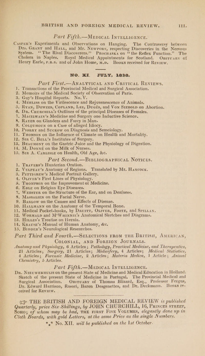 Part Fifth.—MeEpicau INTELLIGENCE. CO OO tO Or HR NO Drs. Grant and Hatt, and Mr. Newrorr, respecting Discoveries in the Nervous System. ‘The Rival Discoverers.’”?> Procwaska on “the Reflex Function.” The Cholera in Naples. Royal Medical Appointments for Scotland. Osiruary of Henry Earle, r.r.s. and of John Home, m.p. Books received for Revirw. NWO. XI. JULY, 1838. Part First.— ANALYTICAL AND CriticaL REvIEws. . Transactions of the Provincial Medical and Surgical Association. Memoirs of the Medical Society of Observation of Paris. . Guy’s Hospital Reports. No. V. . Meuutss on the Virilescence and Rejuvenescence of Animals, Ryan, Dewees, CopLannD, Ler, Dues&amp;s, and Von Sresotp on Abortion. Dr. CuurcuHiILv’s Outlines of the principal Diseases of Females. Maciiwain’s Medicine and Surgery one Inductive Science. e . CorguHoun on a Case of alleged Idiocy. . THomson on the Influence of Climate on Health and Mortality. . Str C. Betu’s Institutes of Surgery. CB mt OD Gwe WD . M. Downé on the Milk of Nurses. . Str A. Caruisie on Health, Old Age, &amp;c. Part Second.—BriBiioGRapnicaL NOTICEs. . Travers’s Hunterian Oration. Vevpeau’s Anatomy of Regions. Translated by Mr. Hancock. PrTtTicarew’s Medical Portrait Gallery. . Outver’s First Lines of Physiology. . Tuompson on the Improvement of Medicine. . Este on Belgian Eye Diseases. Wesster on the Structure of the Ear, and on Deafness. . Massauten on the Facial Nerve. . Bartow on the Causes and Effects of Disease. . HanumManw on the Anatomy of the Temporal Bone. . Medical Pocket-books, by Druirr, Ouiver, Foote, and Spinuan. . Wormatp and M‘Wurnntez’s Anatomical Sketches and Diagrams. . Hiuves’s Treatise on Hernia. . Krause’s Manual of Human Anatomy, &amp;c. ° CoLoniaL, AND ForzrIGn JOURNALS. 21 Articles; Surgery, 21 Articles; Midwifery, 4 Articles; Medical Statistics, 4 Articles; Forensic Medicine, 2 Articles; Materia Medica, 1 Article; Anzmal Chemistry, 5 Articles. Part Fifth.—MenvicaL INTELLIGENCE. Sketch of the present State of Medicine in Portugal, The Provincial Medical and Surgical Association. Oxsiruary of Thomas Blizard, Esq., Professor Fergus, Dr. Edward Harrison, Rasori, Baron Desgenettes, and Dr, Deckmann. Books re- ceived for Review. <> THE BRITISH AND FOREIGN MEDICAL REVIEW 1s published