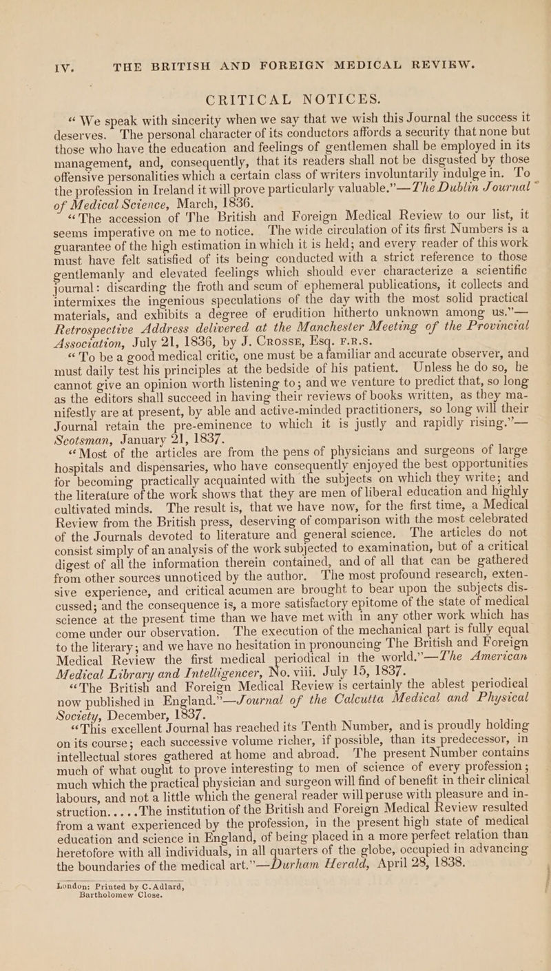CRITICAL NOTICES, «We speak with sincerity when we say that we wish this Journal the success it deserves. The personal character of its conductors affords a security that none but those who have the education and feelings of gentlemen shall be employed in its management, and, consequently, that its readers shall not be disgusted by those offensive personalities which a certain class of writers involuntarily indulge in. To the profession in Ireland it will prove particularly valuable.”— The Dublin Journal ~ of Medical Science, March, 1836. “The accession of The British and Foreign Medical Review to our list, it seems imperative on me to notice. The wide circulation of its first Numbers is a guarantee of the high estimation in which it is held; and every reader of this work must have felt satisfied of its being conducted with a strict reference to those gentlemanly and elevated feelings which should ever characterize a scientific journal: discarding the froth and scum of ephemeral publications, it collects and intermixes the ingenious speculations of the day with the most solid practical materials, and exhibits a degree of erudition hitherto unknown among us.”— Retrospective Address delivered at the Manchester Meeting of the Provincial Association, July 21, 1836, by J. Crosss, Esq. F.R.S. «To be a good medical critic, one must be afamiliar and accurate observer, and must daily test his principles at the bedside of his patient. Unless he do so, he cannot give an opinion worth listening to; and we venture to predict that, so long as the editors shall succeed in having their reviews of books written, as they ma- nifestly are at present, by able and active-minded practitioners, so long will their Journal retain the pre-eminence to which it is justly and rapidly rising.”— Scotsman, January 21, 1837. “‘Most of the articles are from the pens of physicians and surgeons of large hospitals and dispensaries, who have consequently enjoyed the best opportunities for becoming practically acquainted with the subjects on which they write; and the literature of the work shows that they are men of liberal education and highly cultivated minds. The result is, that we have now, for the first time, a Medical Review from the British press, deserving of comparison with the most celebrated of the Journals devoted to literature and general science. The articles do not consist simply of an analysis of the work subjected to examination, but of a critical digest of all the information therein contained, and of all that can be gathered from other sources unnoticed by the author, The most profound research, exten- sive experience, and critical acumen are brought to bear upon the subjects dis- cussed; and the consequence is, a more satisfactory epitome of the state of medical science at the present time than we have met with in any other work which has come under our observation. The execution of the mechanical part is fully equal to the literary; and we have no hesitation in pronouncing The British and Foreign Medical Review the first medical periodical in the world.’—Zhe American Medical Library and Intelligencer, No. viii. July 19, 1837. . “The British and Foreign Medical Review is certainly the ablest periodical now published in pel ds eh ournal of the Calcutta Medical and Physical Society, December, 1837. “This excellent Journal has reached its Tenth Number, and is proudly holding on its course; each successive volume richer, if possible, than its predecessor, in intellectual stores gathered at home and abroad. The present Number contains much of what ought to prove interesting to men of science of every profession ; much which the practical physician and surgeon will find of benefit in their clinical labours, and not a little which the general reader will peruse with pleasure and in- struction.....The institution of the British and Foreign Medical Review resulted from a want experienced by the profession, in the present high state of medical education and science in England, of being placed in a more perfect relation than heretofore with all individuals, in all quarters of the globe, occupied in advancing the boundaries of the medical art.—Durham Herald, April 28, 1838. London: Printed by C.Adlard, Bartholomew Close.