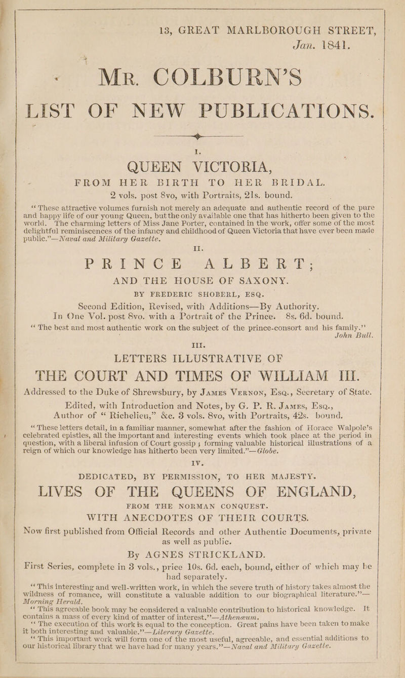 ’ “in 18, GREAT MARLBOROUGH STREET, Jan. 1841. - Mr COLBURN’S List OF NEW PUBLICATIONS. QUEEN VICTORIA, FROM HER BIRTH TO HER BRIDAL. 2 vols. post 8vo, with Portraits, 2ls.. bound. “‘ These attractive volumes furnish not merely an adequate and authentic record of the pure and happy life of our young Queen, but the only available one that has hitherto been given to the world. The charming letters of Miss Jane Porter, contained in the work, offer some of the most delightful reminiscences of the infancy and childhood of Queen Victoria that have ever been made public.”—Naval and Military Gazette. Ii PORST NN Ora ke by ee AND THE HOUSE OF SAXONY. BY FREDERIC SHOBERL, ESQ. Second Edition, Revised, with Additions—By Authority. In One Vol. post 8vo. with a Portrait of the Prince. 8s. 6d. bound. «* The best and most authentic work on the subject of the prince-consort and his family.’’ : John Bull. Ill. LETTERS ILLUSTRATIVE OF THE COURT AND TIMES OF WILLIAM III. Addressed to the Duke of Shrewsbury, by Jamzs Vernon, Esq., Secretary of State. Edited, with Introduction and Notes, by G. P. R. James, Esa., Author of “ Richelieu,” &e. 3 vols. 8vo, with Portraits, 42s. bound. “These letters detail, in a familiar manner, somewhat after the fashion of Horace Walpole’s celebrated epistles, all the important and interesting events which took place at the period in question, with a liberal infusion of Court gossip ; forming valuable historical illustrations of a reign of which our knowledge has hitherto been very limited.”— Globe. IV. DEDICATED, BY PERMISSION, TO HER MAJESTY. LIVES OF THE QUEENS OF ENGLAND, FROM THE NORMAN CONQUEST. WITH ANECDOTES OF THEIR COURTS. Now first published from Official Records and other Authentic Documents, private as well as public. By AGNES STRICKLAND. First Series, complete in 3 vols., price 10s. 6d. each, bound, either of which may be had separately. re This interesting and well-written work, in which the severe truth of history takes almost the wildness of romance, will constitute a valuable addition to our biographical literature.’’— Morning Herald. ‘* This agreeable book may be considered a valuable contribution to historical knowledge. It contains a mass of every kind of matter of interest.”,—Atheneum. ‘« The execution of this work is equal to the conception. Great pains have been taken to make it both interesting and valuable.”— Literary Gazette. +5 ** This important work will form one of the most useful, agreeable, and essential additions to our historical library that we have had for many years.”— Naval and Military Gazette.