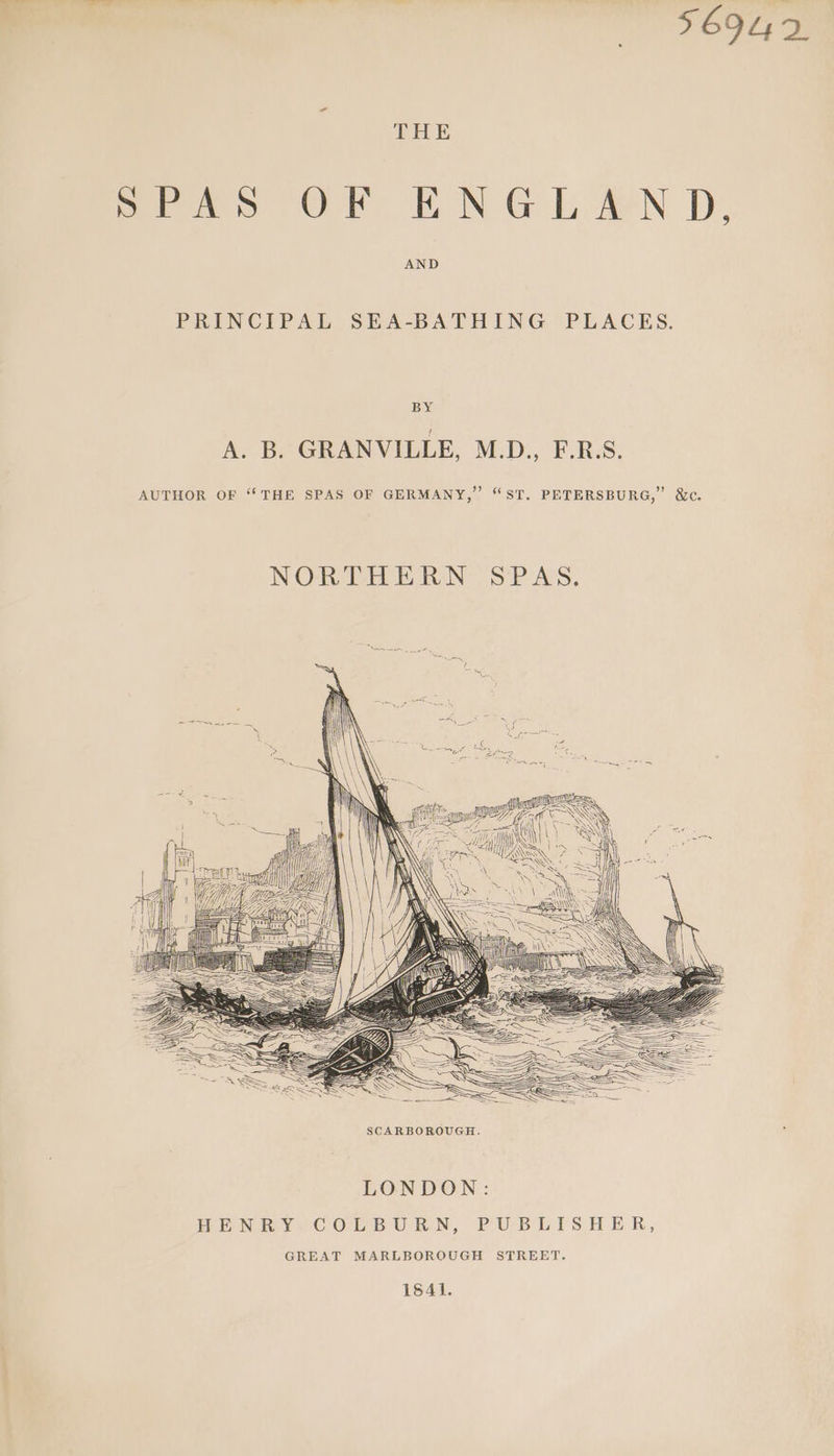 56942 THE aes OT TN Gh aN De AND PRINCIPAL SEA-BATHING PLACES. BY A. B. GRANVILLE, M.D., F.R.S. AUTHOR OF “THE SPAS OF GERMANY,” “ST. PETERSBURG,” &amp;c. NORTHERN SPAS. SCARBOROUGH. LONDON: HENRY SCOrB URN, PUBEHIS HER, GREAT MARLBOROUGH STREET. 1841.