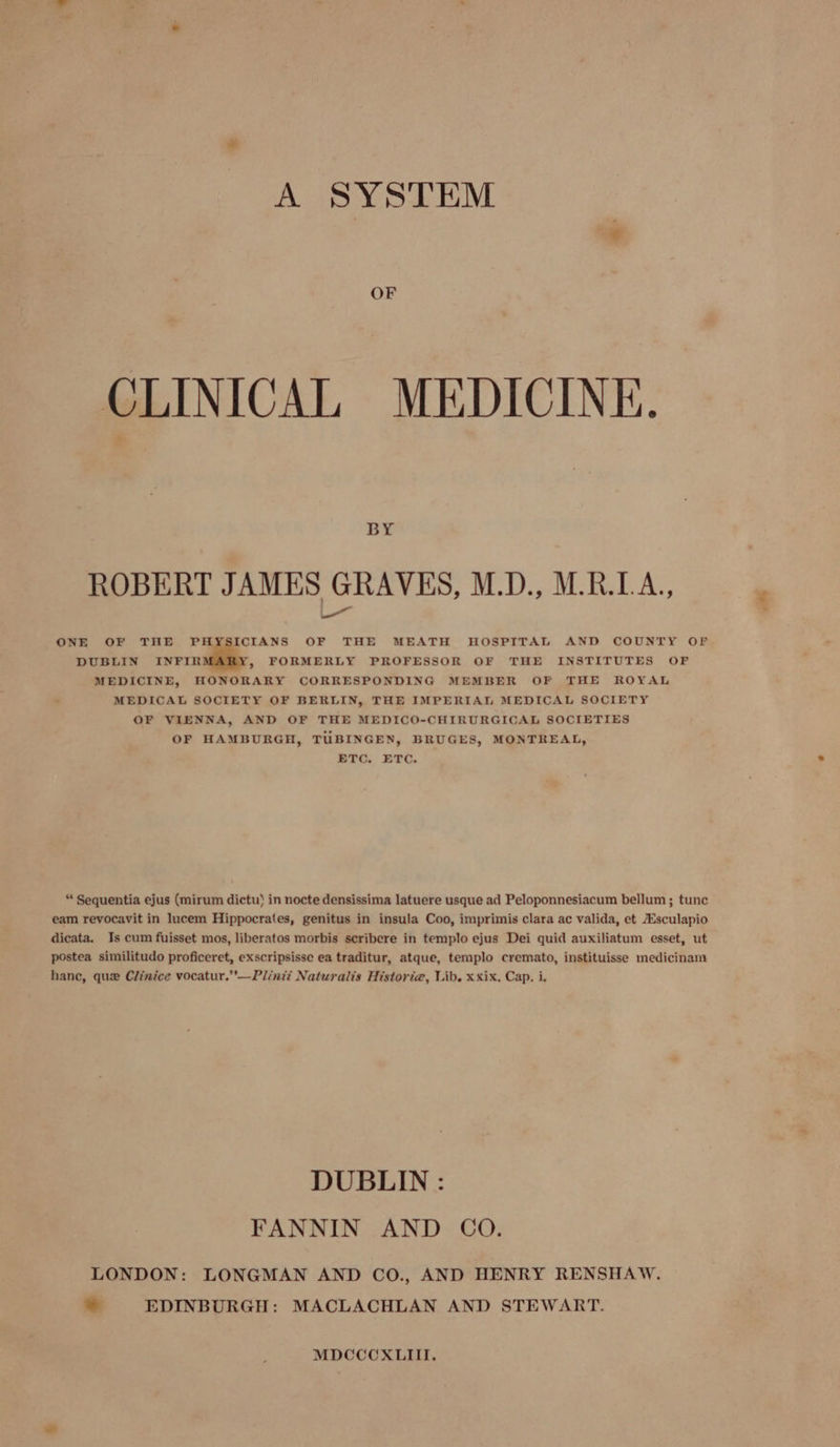 A SYSTEM CLINICAL MEDICINE. BY ROBERT JAMES GRAVES, M.D., MBDA, a OF THE MEATH HOSPITAL AND COUNTY OF ONE OF THE PHYSICIANS DUBLIN INFIR &gt;» FORMERLY PROFESSOR OF THE INSTITUTES OF ROYAL MEDICINE, HONORARY CORRESPONDING MEMBER OF THE MEDICAL SOCIETY OF BERLIN, THE IMPERIAL MEDICAL SOCIETY OF VIENNA, AND OF THE MEDICO-CHIRURGICAL SOCIETIES OF HAMBURGH, TUBINGEN, BRUGES, MONTREAL, ETC. ETC. “ Sequentia ejus (mirum dictu) in nocte densissima latuere usque ad Peloponnesiacum bellum ; tunc eam revocavit in lucem Hippocrates, genitus in insula Coo, imprimis clara ac valida, et Esculapio dicata. Is cum fuisset mos, liberatos morbis scribere in templo ejus Dei quid auxiliatum esset, ut postea similitudo proficeret, exscripsisse ea traditur, atque, templo cremato, instituisse medicinam hance, que Clinice vocatur.”’—Plinti Naturalis Historia, Lib. xxix. Cap. i. DUBLIN : FANNIN AND CO. LONDON: LONGMAN AND CO., AND HENRY RENSHAW. . EDINBURGH: MACLACHLAN AND STEWART. MDCCCXLIII.