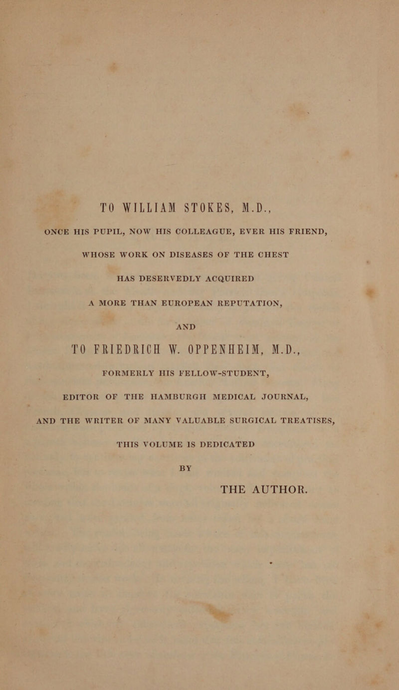TO WILLIAM STOKES, M.D., ONCE HIS PUPIL, NOW HIS COLLEAGUE, EVER HIS FRIEND, WHOSE WORK ON DISEASES OF THE CHEST HAS DESERVEDLY ACQUIRED A MORE THAN EUROPEAN REPUTATION, AND TO FRIEDRICH W. OPPENHEIM, M.D., FORMERLY HIS FELLOW-STUDENT, EDITOR OF THE HAMBURGH MEDICAL JOURNAL, AND THE WRITER OF MANY VALUABLE SURGICAL TREATISES, THIS VOLUME 1S DEDICATED BY THE AUTHOR.