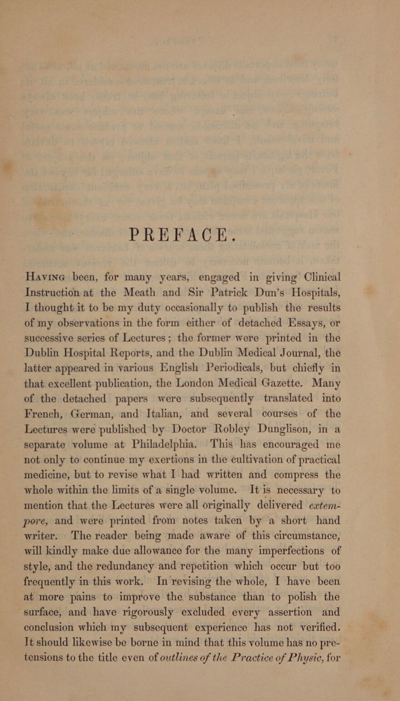PREFACE. Havine been, for many years, engaged in giving Clinical Instruction at the Meath and Sir Patrick Dun’s Hospitals, I thought it to be my duty occasionally to publish the results of my observations in the form either of detached Essays, or successive series of Lectures; the former were printed in the Dublin Hospital Reports, and the Dublin Medical Journal, the latter appeared in various English Periodicals, but chiefly in that excellent publication, the London Medical Gazette. Many of the detached papers were subsequently translated into French, German, and Italian, and several courses of the Lectures were published by Doctor Robley Dunglison, in a separate volume at Philadelphia, This has encouraged me not only to continue my exertions in the cultivation of practical medicine, but to revise what I had written and compress the whole within the limits of a single volume. It is necessary to mention that the Lectures were all originally delivered extem- pore, and were printed from notes taken by a short hand writer. The reader being made aware of this circumstance, will kindly make due allowance for the many imperfections of style, and the redundancy and repetition which occur but too frequently in this work. In revising the whole, I have been at more pains to improve the substance than to polish the surface, and have rigorously excluded every assertion and conclusion which my subsequent experience has not verified. It should likewise be borne in mind that this volume has no pre- tensions to the title even of outlines of the Practice of Physic, for
