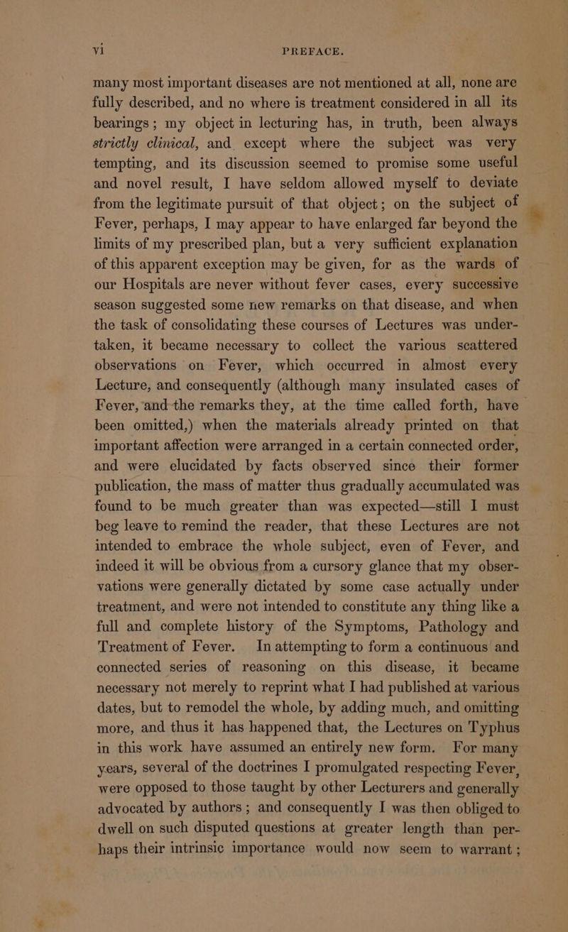 many most important diseases are not mentioned at all, none are fully described, and no where is treatment considered in all its bearings; my object in lecturing has, in truth, been always strictly clinical, and. except where the subject was very tempting, and its discussion seemed to promise some useful and novel result, I have seldom allowed myself to deviate from the legitimate pursuit of that object; on the subject of Fever, perhaps, I may appear to have enlarged far beyond the limits of my prescribed plan, but a very sufficient explanation of this apparent exception may be given, for as the wards of | our Hospitals are never without fever cases, every successive season suggested some new remarks on that disease, and when the task of consolidating these courses of Lectures was under-— taken, it became necessary to collect the various scattered observations on Fever, which occurred in almost every Lecture, and consequently (although many insulated cases of Fever, and the remarks they, at the time called forth, have | been omitted,) when the materials already printed on that important affection were arranged in a certain connected order, and were elucidated by facts observed since their former publication, the mass of matter thus gradually accumulated was found to be much greater than was expected—still I must beg leave to remind the reader, that these Lectures are not intended to embrace the whole subject, even of Fever, and indeed it will be obvious from a cursory glance that my obser- vations were generally dictated by some case actually under treatment, and were not intended to constitute any thing like a full and complete history of the Symptoms, Pathology and Treatment of Fever. In attempting to form a continuous and connected series of reasoning on this disease, it became necessary not merely to reprint what I had published at various dates, but to remodel the whole, by adding much, and omitting more, and thus it has happened that, the Lectures on Typhus in this work have assumed an entirely new form. For many years, several of the doctrines I promulgated respecting Fever, were opposed to those taught by other Lecturers and generally advocated by authors ; and consequently I was then obliged to dwell on such disputed questions at greater length than per- haps their intrinsic importance would now seem to warrant ;