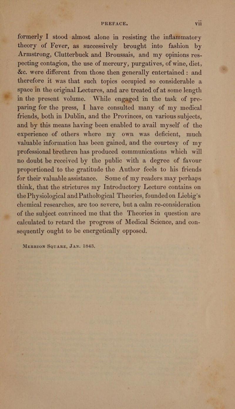 formerly I stood almost alone in resisting the inflammatory theory of Fever, as successively brought into fashion by Armstrong, Clutterbuck and Broussais, and my opinions res- pecting contagion, the use of mercury, purgatives, of wine, diet, &amp;c. were different from those then generally entertained : and therefore it was that such topics occupied so considerable a space in the original Lectures, and are treated of at some length in the present volume. While engaged in the task of pre- paring for the press, I have consulted many of my medical friends, both in Dublin, and the Provinces, on various subjects, and by this means having been enabled to avail myself of the experience of others where my own was deficient, much valuable information has been gained, and the courtesy of my professional brethren has produced communications which will no doubt be received by the public with a degree of favour proportioned to the gratitude the Author feels to his friends for their valuable assistance. Some of my readers may perhaps think, that the strictures my Introductory Lecture contains on the Physiological and Pathological Theories, foundedon Liebig’s chemical researches, are too severe, but a calm re-consideration of the subject convinced me that the Theories in question are calculated to retard the progress of Medical Science, and con- sequently ought to be energetically opposed. MERRION SQuARE, JAN. 1843,