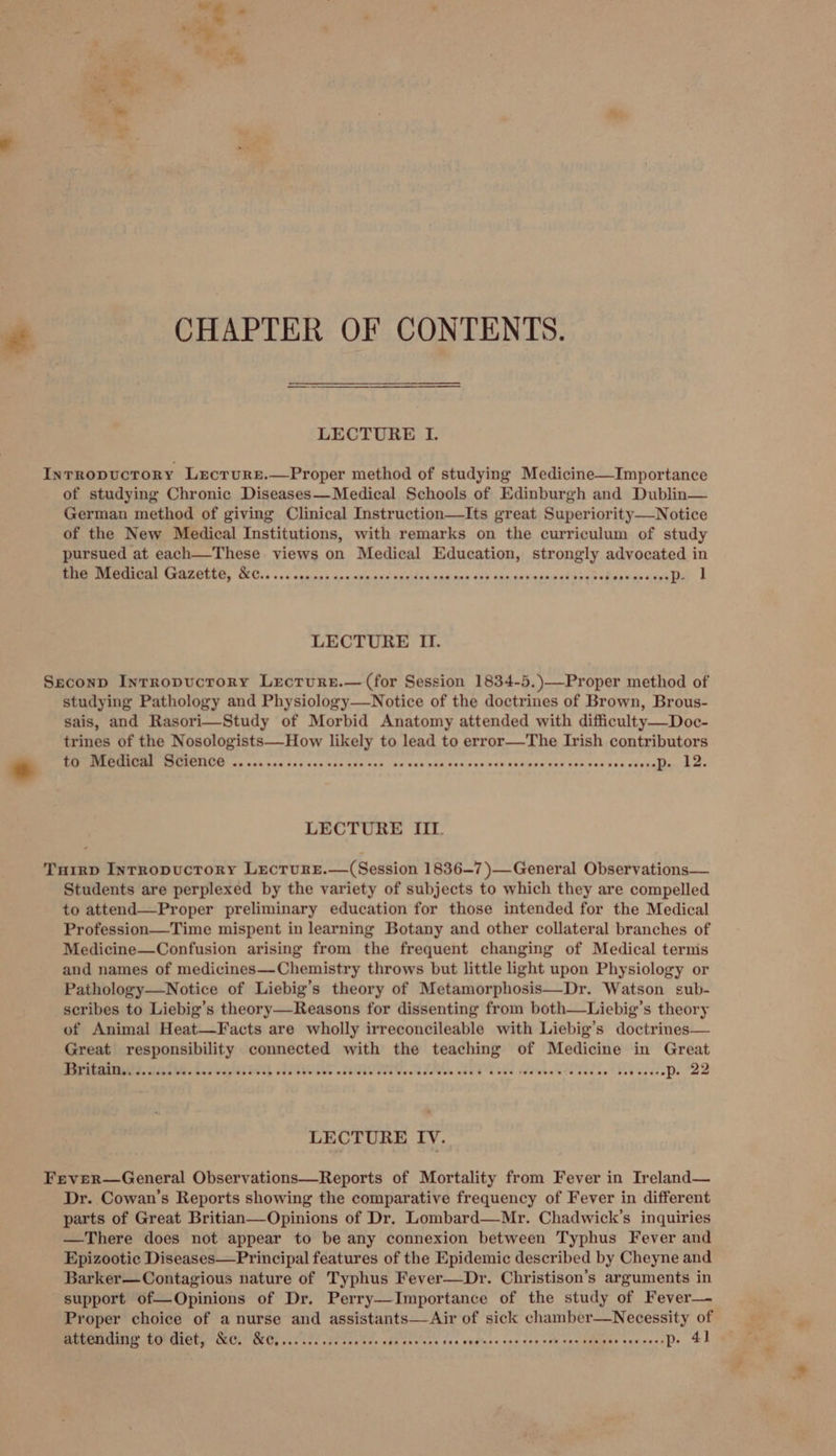 € CHAPTER OF CONTENTS. LECTURE I. Intropuctory Lrcrure.—Proper method of studying Medicine—Importance of studying Chronic Diseases—Medical Schools of Edinburgh and Dublin— German method of giving Clinical Instruction—Its great Superiority—Notice of the New Medical Institutions, with remarks on the curriculum of study pursued at each—These views on Medical Education, strongly advocated in Se NERREEAS STREOCCE, CC Cie 00d cumies ane sinand sede apadnee 70d sas enemixned dryer efapaie ceo tia | | LECTURE II. Seconp Intropuctrory Lrecrure.—(for Session 1834-5.)—Proper method of studying Pathology and Physiology—Notice of the doctrines of Brown, Brous- sais, and Rasori—Study of Morbid Anatomy attended with difficulty—Doc- trines of the Nosologists—How likely to lead to error—The Irish contributors * MME ESEMENIOU on nos hoe Sac cuaece gvu coe ss uss anh ces.cve set sedinee ces von caense ceseakin A ae LECTURE III. Turrp Inrropucrory Lecrurre.—(Session 1836-7 )—General Observations— Students are perplexed by the variety of subjects to which they are compelled to attend—Proper preliminary education for those intended for the Medical Profession—Time mispent in learning Botany and other collateral branches of Medicine—Confusion arising from the frequent changing of Medical terms and names of medicines—Chemistry throws but little light upon Physiology or Pathology—Notice of Liebig’s theory of Metamorphosis—Dr. Watson sub- scribes to Liebig’s theory—Reasons for dissenting from both—Liebig’s theory of Animal Heat—Facts are wholly irreconcileable with Liebig’s doctrines— Great responsibility connected with the teaching of Medicine in Great LECTURE IV. Fever—General Observations—Reports of Mortality from Fever in Ireland— Dr. Cowan’s Reports showing the comparative frequency of Fever in different parts of Great Britian—Opinions of Dr. Lombard—Mr. Chadwick’s inquiries —There does not appear to be any connexion between Typhus Fever and Epizootic Diseases—Principal features of the Epidemic described by Cheyne and Barker—Contagious nature of Typhus Fever—Dr. Christison’s arguments in support of—Opinions of Dr. Perry—Importance of the study of Fever— Proper choice of a nurse and assistants—Air of sick chamber—Necessity of UEALISD ORGEOUL POLS: OCC whe tes Fieve tes ake tatccs dvs ced'yse cancogsAireceieigerearsscep. ©)