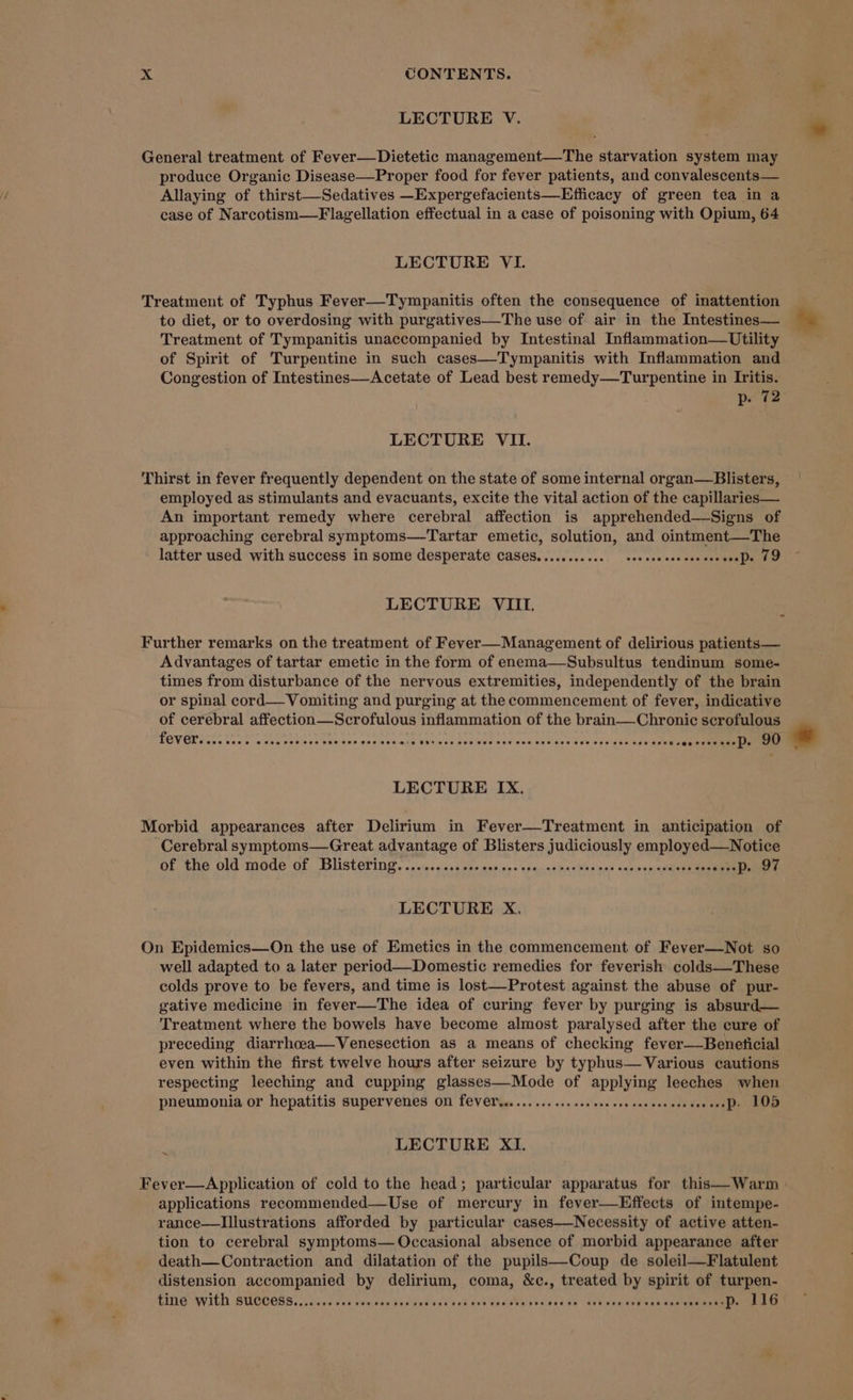 LECTURE V. General treatment of Fever—Dietetic management—The starvation system may produce Organic Disease—Proper food for fever patients, and convalescents— Allaying of thirst—Sedatives —Expergefacients—Efficacy of green tea in a case of Narcotism—Flagellation effectual in a case of poisoning with Opium, 64 LECTURE VI. Treatment of Typhus Fever—Tympanitis often the consequence of inattention to diet, or to overdosing with purgatives—The use of air in the Intestines— Treatment of Tympanitis unaccompanied by Intestinal Inflammation—Utility of Spirit of Turpentine in such cases—Tympanitis with Inflammation and Congestion of Intestines—Acetate of Lead best remedy—Turpentine in Iritis. p. 72 LECTURE VII. Thirst in fever frequently dependent on the state of some internal organ—Blisters, employed as stimulants and evacuants, excite the vital action of the capillaries— An important remedy where cerebral affection is apprehended—-Signs of approaching cerebral symptoms—Tartar emetic, solution, and ointment—The latter used with success in some desperate cases........... ves paalens @aemee web o LECTURE VIII. z Further remarks on the treatment of Fever—Management of delirious patients— Advantages of tartar emetic in the form of enema—Subsultus tendinum some- times from disturbance of the nervous extremities, independently of the brain or spinal cord—Vomiting and purging at the commencement of fever, indicative of cerebral affection—Scrofulous inflammation of the brain—Chronic scrofulous PEVOR tas Sue's swcna sesinoe eevee endiswaage 4xivee.e49 9Ui vow evs wee Rey eve slau aks Rapa uenn ann LECTURE IX. Morbid appearances after Delirium in Fever—Treatment in anticipation of Cerebral symptoms—Great advantage of Blisters Deis OPER O ae of the old mode of Blistering... SteckeK es teeanshaetnien! aqneariial 2 D.DT. LECTURE X. On Epidemics—On the use of Emetics in the commencement of Fever—Not so well adapted to a later period—Domestic remedies for feverish colds—These colds prove to be fevers, and time is lost—Protest against the abuse of pur- gative medicine in fever—The idea of curing fever by purging is absurd— Treatment where the bowels have become almost paralysed after the cure of preceding diarrhcea—Venesection as a means of checking fever—Beneficial even within the first twelve hours after seizure by typhus— Various cautions respecting leeching and cupping Oerrn of Pegg leeches when i LECTURE XI. Fever—Application of cold to the head; particular apparatus for this—Warm applications recommended—Use of mercury in fever—Effects of intempe- rance—lIllustrations afforded by particular cases—Necessity of active atten- tion to cerebral symptoms— Occasional absence of morbid appearance after death—Contraction and dilatation of the pupils—-Coup de soleil—Flatulent distension accompanied by delirium, coma, &amp;c., treated by spirit of turpen- LING WIth SUCCESS. sav ceve cowess dnd veces eck Got costs vsccncse lack ost vo #eseneaen te eminines *