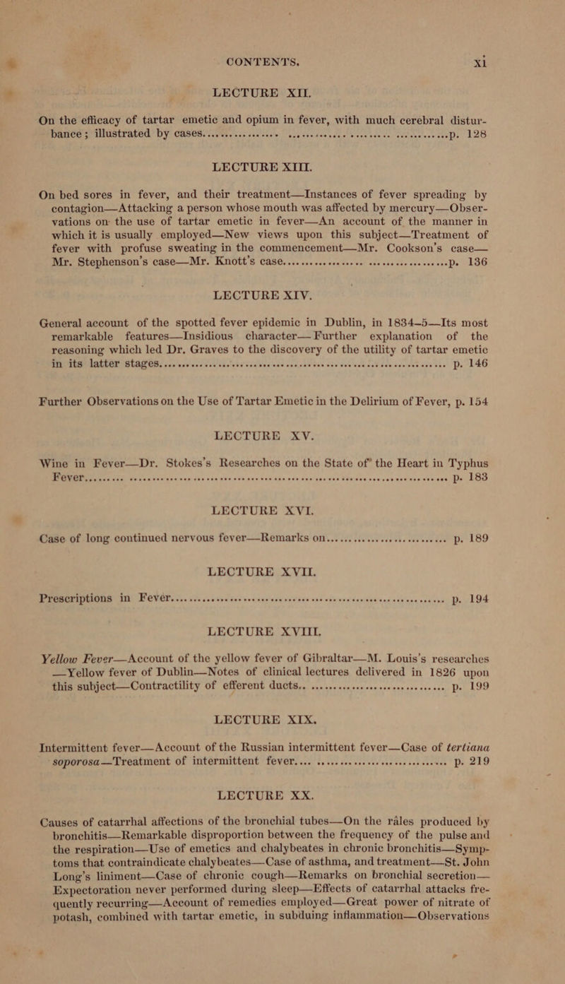 LECTURE XII. On the efficacy of tartar emetic and opium in fever, with much cerebral distur- PRHCe cP UEP ALEd’ DY GASEB Cet cr chibi Loe ie bee nece ecce niece sevenseewnsp. 128 LECTURE XIII. On bed sores in fever, and their treatment—Instances of fever spreading by contagion—Attacking a person whose mouth was affected by mercury—Obser- vations on the use of tartar emetic in fever—-An account of the manner in which it is usually employed—New views upon this subject—Treatment of fever with profuse sweating in the commencement—Mr. Cookson’s case— Mr. Stephenson’s case—Mr. Knott's Case.......ssscsecseee soocsecssssesssceeDe 136 LECTURE XIV. General account of the spotted fever epidemic in Dublin, in 1834-5—Its most remarkable features—Insidious character— Further explanation of the reasoning which led Dr. Graves to the discovery of the utility of tartar emetic MEME FOCI CIR, Sila avand iWakatakd scabies sid cence eve vas eee eed ce¥ dence vet aga nas Dy 146 Further Observations on the Use of Tartar Emetic in the Delirium of Fever, p. 154 LECTURE XV. Wine in Fever—Dr. Stokes’s Researches on the State of* the Heart in Typhus EE SMCs LAU uaa gh 205 p05 900,bae.0 6d Aha.cod ens ger act Chuate sou sabaceees dteane ti SOO LECTURE XVI. Case of long continued nervous fever—Remarks OM... ... 02... cee sseeseseeeee Pe 189 LECTURE XVII. PHGSCTIPHONS IN Fever... .....0se0 see vocege ven cesses ces coe vensenses vec cevvesccesne De 194 LECTURE XVIIL Yellow Fever—Account of the yellow fever of Gibraltar—-M. Louis’s researches —Yellow fever of Dublin—Notes of clinical lectures delivered in 1826 upon this subject—Contractility of efferent ducts.. ......... sce cee see eeecseeeeeee Pe 199 LECTURE XIX, Intermittent fever—Account of the Russian intermittent fever—Case of tertiana -soporosa—Treatment of intermittent fever.... ....sceeceeseesee cesses seenee De 219 LECTURE XxX. Causes of catarrhal affections of the bronchial tubes—On the rales produced by bronchitis—Remarkable disproportion between the frequency of the pulse and the respiration—Use of emetics and chalybeates in chronic bronchitis—Symp- toms that contraindicate chalybeates—Case of asthma, and treatment—St. John Long’s liniment—Case of chronic cough—Remarks on bronchial secretion— Expectoration never performed during sleep—Effects of catarrhal attacks fre- quently recurring—Account of remedies employed—Great power of nitrate of potash, combined with tartar emetic, in subduing inflammation—Observations