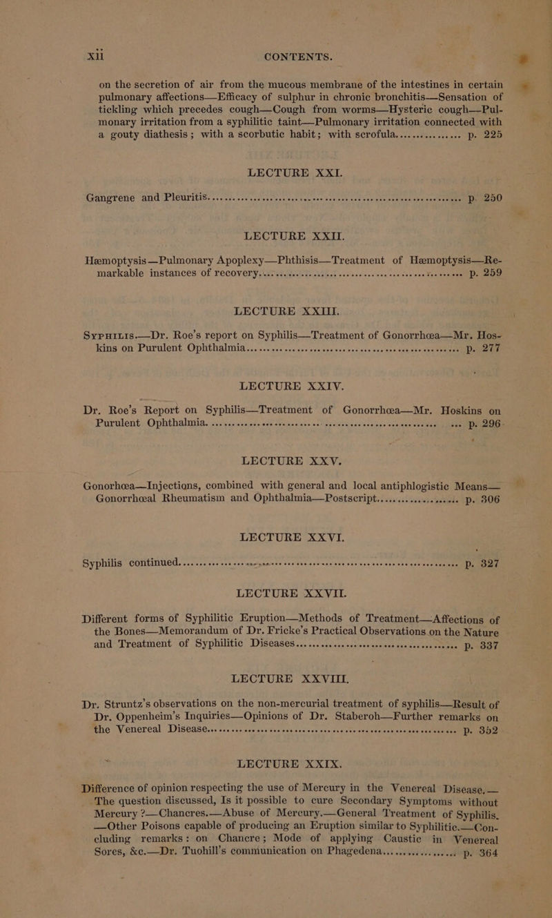 on the secretion of air from the mucous membrane of the intestines in certain pulmonary affections—Efficacy of sulphur in chronic bronchitis—Sensation of tickling which precedes cough—Cough from worms—Hysteric cough—Pul- monary irritation from a syphilitic taint—-Pulmonary irritation connected with a gouty diathesis ; with a scorbutic habit; with scrofula................ p. 225 LECTURE XXII. GANETEHE- ANG PICUTILIS. .. ys sos cecese'nes oes curses seven’ nel ben pisipoaitee obs encist tenemnmeEnD LECTURE XXII. Heemoptysis —Pulmonary ee eee eatment of Rate markable instances of recovery... Boe ha bad vast enivente : pr 2a9 LECTURE XXIII. Sypuitis.—Dr. Roe’s report on Syphilis—Treatment of Gonorrhceea—Mr. Hos- king on Purulent. Ophthalmia ... 5.0... 500. sos ses oes ves ass nny sanahene sua h eee en LECTURE XXIV. Dr. Roe’s Report on Syphilis—Treatment of Gonorrhca—Mr. Hoskins on 4 LECTURE XXV. Gonorhea—Injections, combined with general and local antiphlogistic Means— Gonorrheal Rheumatism and Ophthalmia—Postscript..............+..0. D. 306 LECTURE XXVI. Syphilis continued. ...... 01... sss snerensee cee ceesscaseces ves ssecescsecsscsesecsseees De O27 LECTURE XXVII. Different forms of Syphilitic Eruption—Methods of Treatment—Affections of the Bones—Memorandum of Dr. Fricke’s Practical Observations on the Nature and Treatment of Syphilitic Diseases..............:sesssccseesecceceseceeee DP. 337 LECTURE XXVIII. Dr. Struntz’s observations on the non-mercurial treatment of syphilis—Result of Dr. Oppenheim’s Inquiries—Opinions of Dr. Staberoh—Further remarks on the Venereal Disease... ....1. ss cesses cveses ves one one vceeseves coheve ass suseseass iy ge n LECTURE XXIX. Difference of opinion respecting the use of Mercury in the Venereal Disease, — The question discussed, Is it possible to cure Secondary Symptoms without Mercury ?—Chancres.—Abuse of Mercury.—General Treatment of Syphilis. —Other Poisons capable of producing an Eruption similar to Syphilitic. —Con- cluding remarks: on Chancre; Mode of applying Caustic in WVenereal Sores, &amp;e.—Dr. Tuohill’s communication on Phagedena..............0 00. p- 364