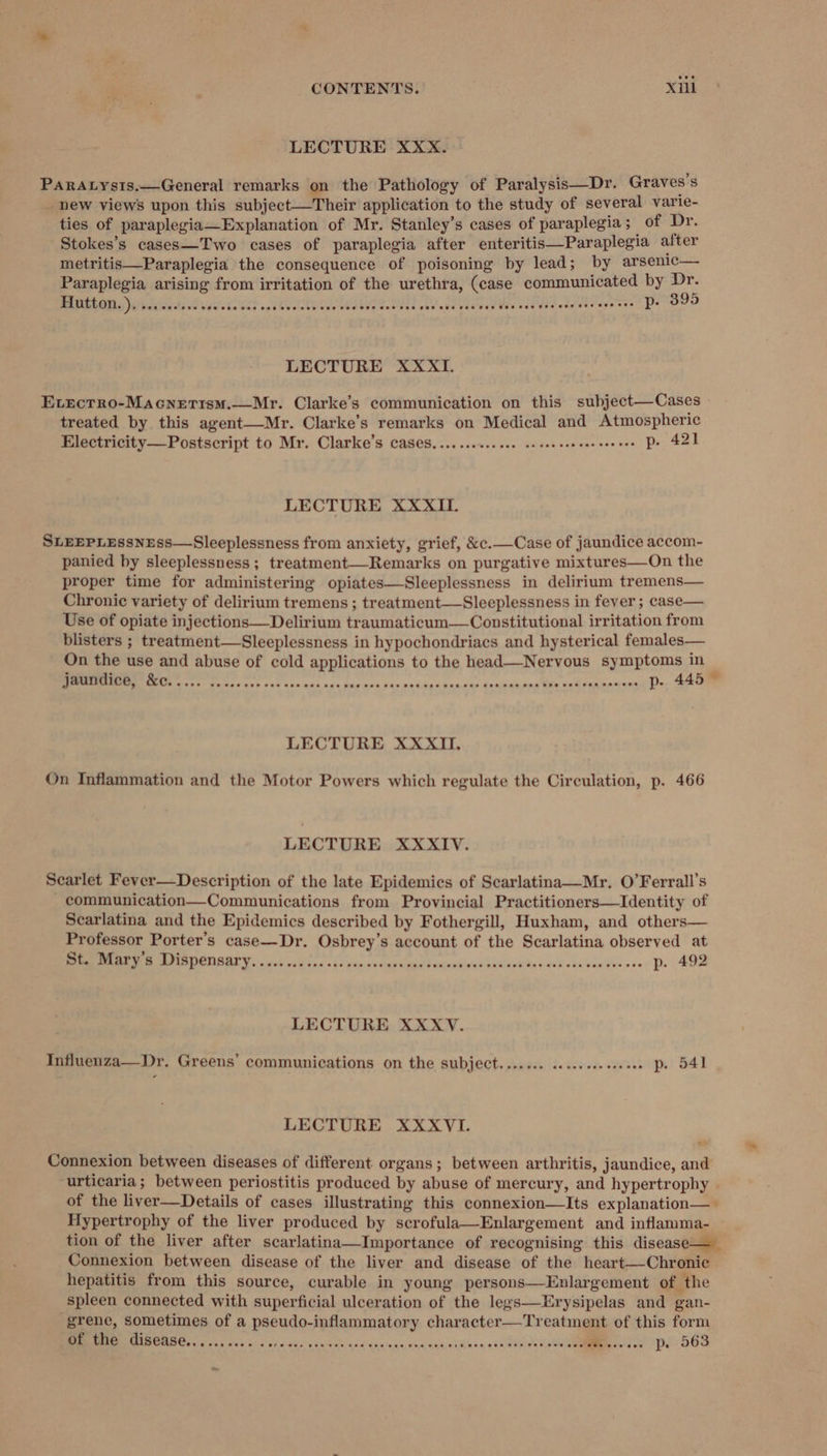LECTURE XXX. PARALys1s.—General remarks on the Pathology of Paralysis—Dr. Graves s new views upon this subject—Their application to the study of several varie- ties of paraplegia—Explanation of Mr. Stanley’s cases of paraplegia ;_ of Dr. Stokes’s cases—Two cases of paraplegia after enteritis—Paraplegia after metritis—Paraplegia the consequence of poisoning by lead; by arsenic— Paraplegia arising from irritation of the urethra, (case communicated by Dr. OEE GU, Ono Po Cee tes ir | ace eae et Cera ae a ab DE er ede Pa (Ca LECTURE XXXII. Evrecrro-Macnerism.—Mr. Clarke’s communication on this subject—Cases treated by this agent—Mr. Clarke’s remarks on Medical and Atmospheric Electricity—Postscript to Mr. Clarke’s cases..........001 cesesesseseeee ees Pe 421 LECTURE XXXII. SLEEPLEssNEss—Sleeplessness from anxiety, grief, &amp;c.—Case of jaundice accom- panied by sleeplessness; treatment—Remarks on purgative mixtures—On the proper time for administering opiates—Sleeplessness in delirium tremens— Chronic variety of delirium tremens ; treatment—Sleeplessness in fever ; case— Use of opiate injections—Delirium traumaticum—Constitutional irritation from blisters ; treatment—Sleeplessness in hypochondriacs and hysterical females— On the use and abuse of cold applications to the head—Nervous symptoms in re er eer Sen ann noe Tc’ ocx nupp ached bandas head ins te sak ean tn ae ¢ LECTURE XXXII, On Inflammation and the Motor Powers which regulate the Circulation, p. 466 LECTURE XXXIV. Searlet Fever—Description of the late Epidemics of Scarlatina—Mr. O’Ferrall’s - communication—Communications from Provincial Practitioners—lIdentity of Scarlatina and the Epidemics described by Fothergill, Huxham, and others— Professor Porter's case—Dr. Osbrey’s account of the Scarlatina observed at NER EDGES 2 2s ion os cers canada bad asei¥a au «bccGe abe oss: DP. 400 LECTURE XXXvV. Influenza—Dr. Greens’ communications on the subject....... .....s.sse0 PD. 541 LECTURE XXXVI. Connexion between diseases of different organs; between arthritis, jaundice, and urticaria; between periostitis produced by abuse of mercury, and hypertrophy of the liver—Details of cases illustrating this connexion—lIts explanation— Hypertrophy of the liver produced by scrofula—Enlargement and inflamma- tion of the liver after scarlatina—Importance of recognising this disease—_ Connexion between disease of the liver and disease of the heart—-Chronic hepatitis from this source, curable in young persons—Enlargement of the spleen connected with superficial ulceration of the legs—Erysipelas and gan- grene, sometimes of a pseudo-inflammatory character—Treatment of this form of the PIsG@GBG. cess sores are oo 968 eee C68 Ose coe pe 563