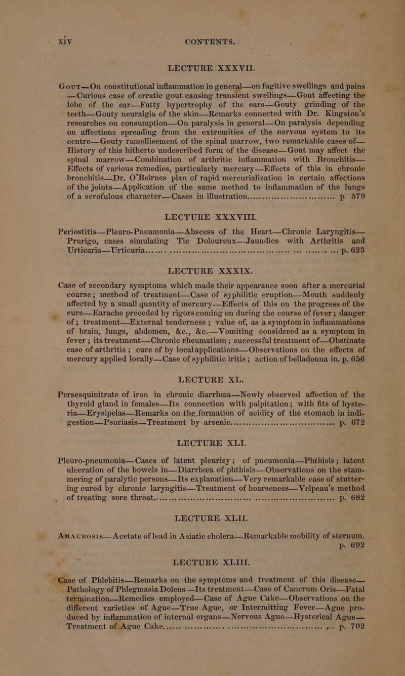 LECTURE XXXVII. Gout—On constitutional inflammation in general—on fugitive swellings and pains —Curious case of erratic gout causing transient swellings—Gout affecting the lobe of the ear—Fatty hypertrophy of the ears—Gouty grinding of the teeth—Gouty neuralgia of the skin—Remarks connected with Dr. Kingston’s researches on consumption—On paralysis in general—On paralysis depending on affections spreading from the extremities of the nervous system to its centre—Gouty ramollisement of the spinal marrow, two remarkable cases of— History of this hitherto undescribed form of the disease—Gout may affect the spinal marrow—Combination of arthritic inflammation with Bronchitis— Effects of various remedies, particularly mercury—Effects of this in chronic bronchitis—Dr. O’Beirnes plan of rapid mercurialization in certain affections of the joints—Application of the same method to inflammation of the lungs of a scrofulous character—Cases in illustration............:.sesceecseseeeee DP STO LECTURE XXXVIII. Periostitis—Pleuro-Pneumonia—Abscess of the Heart—Chronice Laryngitis— Prurigo, cases simulating Tic Doloureux—Jaundice with Arthritis and Urticaria — Urticaria ss. 62k swe ses ncaess see sau iapa an dis -gavieoe.sen desis teles boemeennt ee ann LECTURE XXXIX. Case of secondary symptoms which made their appearance soon after a mercurial course; method of treatment—Case of syphilitic eruption—Mouth suddenly affected by a small quantity of mercury—Effects of this on the progress of the cure—Earache preceded by rigors coming on during the course of fever ; danger of ; treatment—-External tenderness ; value of, as asymptom in inflammations of brain, lungs, abdomen, &amp;c., &amp;c.—Vomiting considered as a symptom in fever ; its treatment—Chronic rheumatism ; successful treatment of—Obstinate LECTURE XL. Persesquinitrate of iron in chronic diarrhceaa—Newly observed affection of the thyroid gland in females—Its connection with palpitation; with fits of hyste- ria—Erysipelas—Remarks on the formation of acidity of the stomach in indi- gestion—Psoriasis—Treatment by arsenic. .............eccccceecseccsscecse Do O12 LECTURE XLI. Pleuro-pneumonia— Cases of latent pleurisy ; of pneumonia—Phthisis; latent ulceration of the bowels in—Diarrhcea of phthisis—Observations on the stam- mering of paralytic persons—Its explanation—Very remarkable case of stutter- ing cured by chronic laryngitis—Treatment of hoarseness—Velpeau’s method of treating: Sore throateécicices ted set lvas ces cedivas ceeoue (es ste gaamine sts duet ts wets nm nr LECTURE XLII. AmaAvnrosis—Acetate of lead in Asiatic cholera—Remarkable mobility of sternum, p- 692 &gt; LECTURE XLII. ~~ Gase of Phlebitis—Remarks on the symptoms and treatment of this disease— ee pology of Phlegmasia Dolens.—Its treatment—Case of Cancrum Oris—Fatal termination—Remedies employed—Case of Ague Cake—Observations on the different varieties of Ague—True Ague, or Intermitting Fever—Ague pro- duced by inflammation of internal organs PN Rare ve een Ague— Treatment of Ague Cake.. sbi tatehtatth sta Aca CF eae Ree oe Nisd tals eae - p. 702