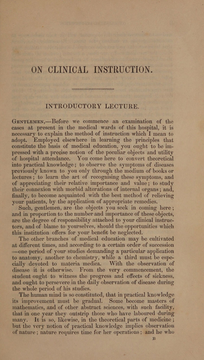 ON CLINICAL INSTRUCTION. INTRODUCTORY LECTURE. GENTLEMEN,—Before we commence an examination of the cases at present in the medical wards of this hospital, it is necessary to explain the method of instruction which I mean to adopt. Employed elsewhere in learning the principles that constitute the basis of medical education, you ought to be im- pressed with a precise notion of the peculiar objects and utility of hospital attendance. You come here to convert theoretical into practical knowledge; to observe the symptoms of diseases previously known to you only through the medium of books or lectures ; to learn the art of recognising these symptoms, and of appreciating their relative importance and value; to study their connexion with morbid alterations of internal organs; and, finally, to become acquainted with the best method of relieving your patients, by the application of appropriate remedies. Such, gentlemen, are the objects you seek in coming here ; and in proportion to the number and importance of these objects, are the degree of responsibility attached to your clinical instruc- tors, and of blame to yourselves, should the opportunities which this institution offers for your benefit be neglected. The other branches of medical education may be cultivated at different times, and according to a certain order of succession —one period of your studies demanding a particular application to anatomy, another to chemistry, while a third must be espe- cially deyoted to materia medica. With the observation of disease it is otherwise. From the very commencement, the student ought to witness the progress and effects of sickness, and ought to persevere in the daily observation of disease during the whole period of his studies. The human mind is so constituted, that in practical knowledge its improvement must be gradual. Some become masters of mathematics, and of other abstract sciences, with such facility, that in one year they outstrip those who have laboured during many. It is so, likewise, in the theoretical parts of medicine ; but the very notion of practical knowledge implies observation of nature ; nature requires time for her operations; and he who B