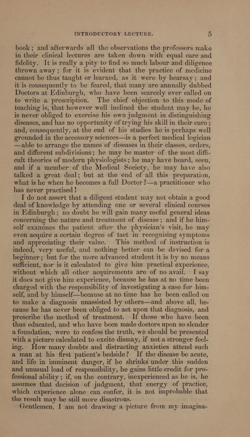 book; and afterwards all the observations the professors make in their clinical lectures are taken down with equal care and fidelity. It is really a pity to find so much labour and diligence thrown away; for it is evident that the practice of medicine cannot be thus taught or learned, as it were by hearsay; and it is consequently to be feared, that many are annually dubbed Doctors at Edinburgh, who have been scarcely ever called on to write a prescription. The chief objection to this mode of teaching is, that however well inclined the student may be, he is never obliged to exercise his own judgment in distinguishing diseases, and has no opportunity of trying his skill in ther cure ; and, consequently, at the end of his studies he is perhaps well grounded in the accessory sciences—is a perfect medical logician —able to arrange the names of diseases in their classes, orders, and different subdivisions; he may be master of the most difli- eult theories of modern physiologists ; he may have heard, seen, and if a member of the Medical Society, he may have also talked a great deal; but at the end of all this preparation, what is he when he becomes a full Doctor !—a practitioner who has never practised ! I do not assert that a diligent student may not obtain a good deal of knowledge by attending one or several clinical courses in Edinburgh; no doubt he will gain many useful general ideas concerning the nature and treatment of disease; and if he him- self examines the patient after the physician’s visit, he may even acquire a certain degree of tact in recognising symptoms and appreciating their value. This method of instruction is indeed, very useful, and nothing better can be devised for a beginner; but for the more advanced student it is by no means sufficient, nor is it calculated to give him practical experience, without which all other acquirements are of no avail. I say it does not give him experience, because he has at no time been charged with the responsibility of investigating a case for him- self, and by himself—because at no time has he been called on to make a diagnosis unassisted by others—and above all, be- cause he has never been obliged to act upon that diagnosis, and prescribe the method of treatment. If those who have been thus educated, and who have been made doctors upon so slender a foundation, were to confess the truth, we should be presented with a picture calculated to excite dismay, if not a stronger feel- ing. How many doubts and distracting anxieties attend such a man at his first patient’s bedside? If the disease be acute, and life in imminent danger, if he shrinks under this sudden and unusual load of responsibility, he gains little credit for pro- fessional ability ; if, on the contrary, mexperienced as he is, he assumes that decision of judgment, that energy of practice, which experience alone can confer, it is not improbable that the result may be still more disastrous. Gentlemen, I am not drawing a picture from my imagina-