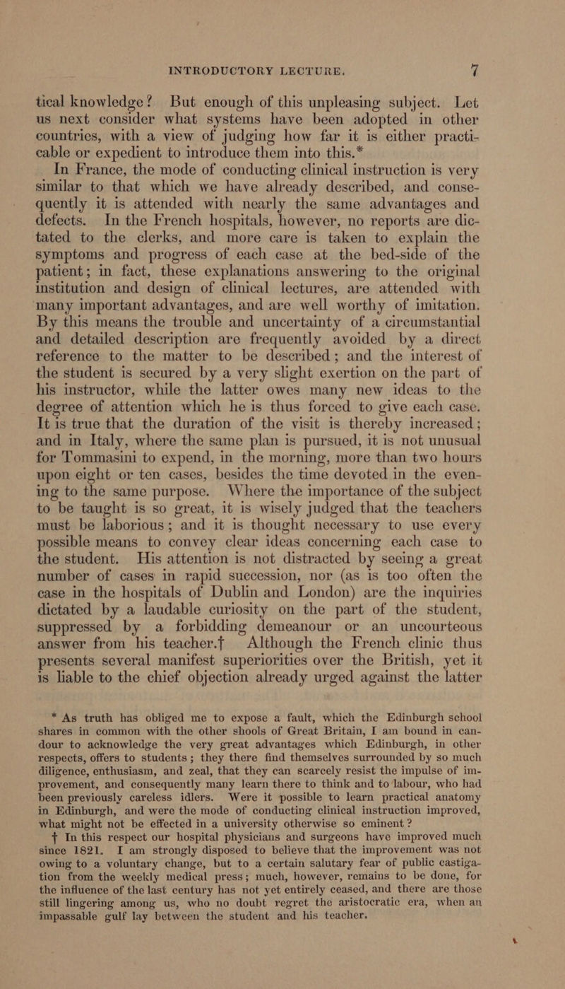 tical knowledge? But enough of this unpleasing subject. Let us next consider what systems have been adopted in other countries, with a view of judging how far it is either practi- cable or expedient to introduce them into this.* In France, the mode of conducting clinical instruction is very similar to that which we have already described, and conse- quently it is attended with nearly the same advantages and detects. In the Trench hospitals, however, no reports are dic- tated to the clerks, and more care is taken to explain the symptoms and progress of each case at the bed-side of the patient; in fact, these explanations answering to the original institution and design of clinical lectures, are attended with many important advantages, and are well worthy of imitation. By this means the trouble and uncertainty of a circumstantial and detailed description are frequently avoided by a direct reference to the matter to be described; and the interest of the student is secured by a very slight exertion on the part of his instructor, while the latter owes many new ideas to the degree of attention which he is thus forced to give each case. It is true that the duration of the visit is thereby increased ; and in Italy, where the same plan is pursued, it is not unusual for Tommasini to expend, in the morning, more than two hours upon eight or ten cases, besides the time devoted in the even- ing to the same purpose. Where the importance of the subject to be taught is so great, it is wisely judged that the teachers must be laborious; and it is thought necessary to use every possible means to convey clear ideas concerning each case to the student. His attention is not distracted by seeing a great number of cases in rapid succession, nor (as is too often the case in the hospitals of Dublin and London) are the inquiries dictated by a laudable curiosity on the part of the student, suppressed by a forbidding demeanour or an uncourteous answer from his teacher.f Although the French clinic thus presents several manifest superiorities over the British, yet it is liable to the chief objection already urged against the latter * As truth has obliged me to expose a fault, which the Edinburgh school shares in common with the other shools of Great Britain, I am bound in can- dour to acknowledge the very great advantages which Edinburgh, in other respects, offers to students; they there find themselves surrounded by so much diligence, enthusiasm, and zeal, that they can scarcely resist the impulse of im- provement, and consequently many learn there to think and to labour, who had been previously careless idlers. Were it possible to learn practical anatomy in Edinburgh, and were the mode of conducting clinical instruction improved, what might not be effected in a university otherwise so eminent ? + In this respect our hospital physicians and surgeons have improved much since 1821. I am strongly disposed to believe that the improvement was not owing to a voluntary change, but to a certain salutary fear of public castiga- tion from the weekly medical press; much, however, remains to be done, for the influence of the last century has not yet entirely ceased, and there are those still lingering among us, who no doubt regret the aristocratic era, when an impassable gulf lay between the student and his teacher.