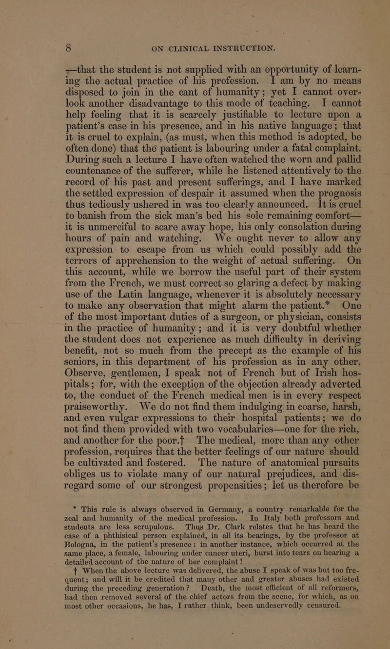 —that the student is not supplied with an opportunity of learn- ing the actual practice of his profession. I am by no means disposed to join in the cant of humanity; yet I cannot over- look another disadvantage to this mode of teaching. I cannot help feeling that it is scarcely justifiable to lecture upon a patient’s case in his presence, and in his native language; that it is cruel to explain, (as must, when this method is adopted, be often done) that the patient is labouring under a fatal complaint. During such a lecture I have often watched the worn and pallid countenance of the sufferer, while he listened attentively to the record of his past and present sufferings, and I have marked the settled expression of despair it assumed when the prognosis thus tediously ushered in was too clearly announced. It is cruel to banish from the sick man’s bed his sole remaining comfort— it is unmerciful to scare away hope, his only consolation during hours of pain and watching. We ought never to allow any expression to escape from us which could possibly add the terrors of apprehension to the weight of actual suffering. On this account, while we borrow the useful part of their system from the French, we must correct so glaring a defect by making use of the Latin language, whenever it is absolutely necessary to make any observation that might alarm the patient.* One of the most important duties of a surgeon, or physician, consists in the practice of humanity; and it is very doubtful whether the student does not experience as much difficulty in deriving benefit, not so much from the precept as the example of his seniors, in this department of his profession as in any other. Observe, gentlemen, I speak not of French but of Irish hos- pitals; for, with the exception of the objection already adverted to, the conduct of the French medical men is in every respect praiseworthy. We do not find them indulging in coarse, harsh, and even vulgar expressions to their hospital patients; we do not find them provided with two vocabularies—one for the rich, and another for the poor.| The medical, more than any other profession, requires that the better feelings of our nature should be cultivated and fostered. The nature of anatomical pursuits obliges us to violate many of our natural prejudices, and dis- regard some of our strongest propensities; let us therefore be * This rule is always observed in Germany, a country remarkable for the zeal and humanity of the medical profession. In Italy both professors and students are less scrupulous. Thus Dr. Clark relates that he has heard the case of a phthisical person explained, in all its bearings, by the professor at Bologna, in the patient’s presence: in another instance, which occurred at the same place, a female, labouring under cancer uteri, burst into tears on hearing a detailed account of the nature of her complaint! + When the above lecture was delivered, the abuse I speak of was but too fre- quent; and will it be credited that many other and greater abuses had existed during the preceding generation? Death, the most efficient of all reformers, had then removed several of the chief actors from the scene, for which, as on most other occasions, he has, I rather think, been undeservedly censured,