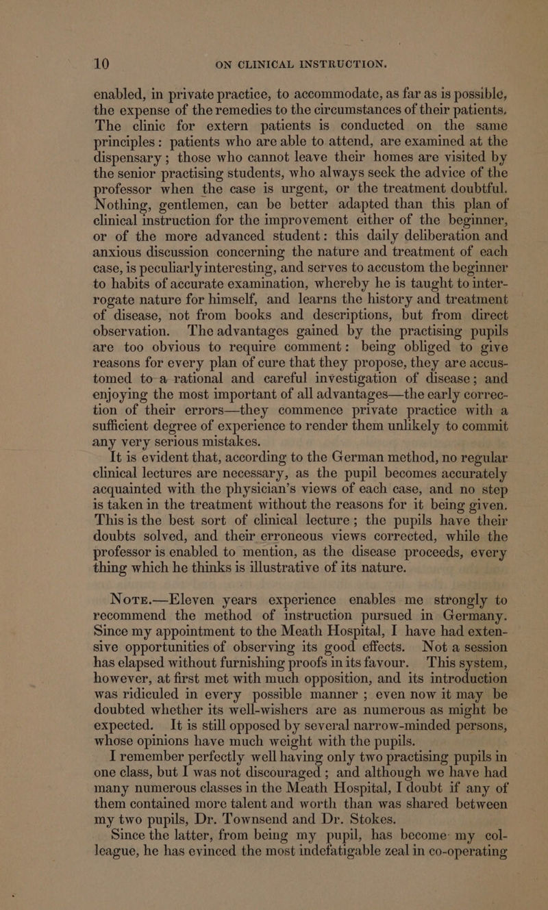 enabled, in private practice, to accommodate, as far as 1s possible, the expense of the remedies to the circumstances of their patients. The clinic for extern patients is conducted on the same principles: patients who are able to. attend, are examined at the dispensary ; those who cannot leave their homes are visited by the senior practising students, who always seek the advice of the professor when the case is urgent, or the treatment doubtful. Nothing, gentlemen, can be better adapted than this plan of clinical instruction for the improvement either of the beginner, or of the more advanced student: this daily deliberation and anxious discussion concerning the nature and treatment of each case, is peculiarly interesting, and serves to accustom the beginner to habits of accurate examination, whereby he is taught to inter- rogate nature for himself, and learns the history and treatment of disease, not from books and descriptions, but from direct observation. The advantages gained by the practising pupils are too obvious to require comment: being obliged to give reasons for every plan of cure that they propose, they are accus- tomed toa rational and careful investigation of disease; and enjoying the most important of all advantages—the early correc- tion of their errors—they commence private practice with a sufficient degree of experience to render them unlikely to commit any very serious mistakes. It is evident that, according to the German method, no regular clinical lectures are necessary, as the pupil becomes accurately acquainted with the physician’s views of each case, and no step is taken in the treatment without the reasons for it being given. This is the best sort of clinical lecture; the pupils have their doubts solved, and their erroneous views corrected, while the professor is enabled to mention, as the disease proceeds, every thing which he thinks is illustrative of its nature. Notre.—Eleven years experience enables me strongly to recommend the method of instruction pursued in Germany. Since my appointment to the Meath Hospital, I have had exten- sive opportunities of observing its good effects. Not a session has elapsed without furnishing proofs initsfavour. This system, however, at first met with much opposition, and its introduction was ridiculed in every possible manner ; even now it may be doubted whether its well-wishers are as numerous as might be expected. It is still opposed by several narrow-minded persons, whose opinions have much weight with the pupils. I remember perfectly well having only two practising pupils in one class, but I was not discouraged ; and although we have had many numerous classes in the Meath Hospital, I doubt if any of them contained more talent and worth than was shared between my two pupils, Dr. Townsend and Dr. Stokes. Since the latter, from beg my pupil, has become: my col- league, he has evinced the most indefatigable zeal in co-operating