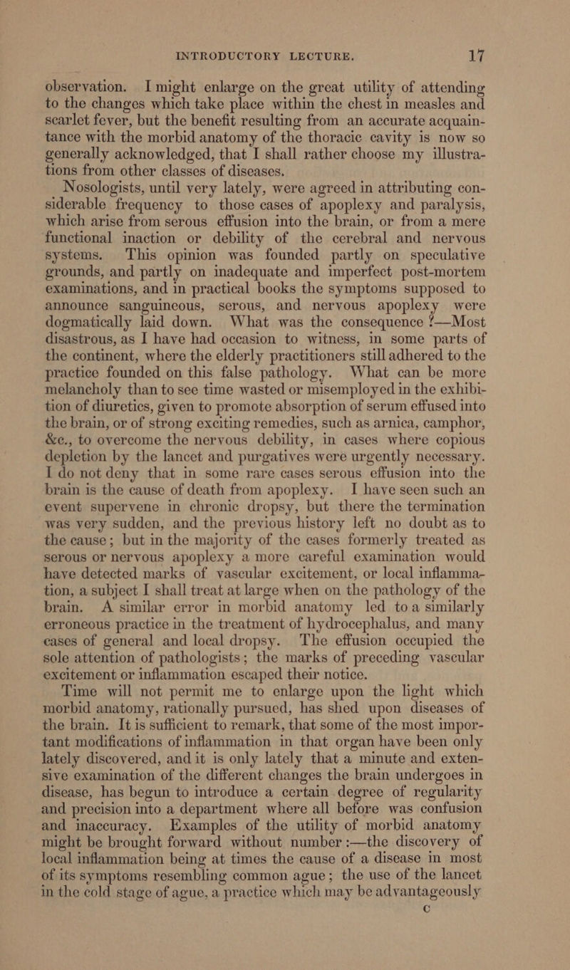 observation. I might enlarge on the great utility of attending to the changes which take place within the chest in measles and scarlet fever, but the benefit resulting from an accurate acquain- tance with the morbid anatomy of the thoracic cavity is now so generally acknowledged, that I shall rather choose my illustra- tions from other classes of diseases. Nosologists, until very lately, were agreed in attributing con- siderable frequency to those cases of apoplexy and paralysis, which arise from serous effusion into the brain, or from a mere functional inaction or debility of the cerebral and nervous systems. This opinion was founded partly on speculative grounds, and partly on inadequate and imperfect post-mortem examinations, and in practical books the symptoms supposed to announce sanguineous, serous, and nervous apoplexy were dogmatically laid down. What was the consequence !—Most disastrous, as I have had occasion to witness, in some parts of the continent, where the elderly practitioners still adhered to the practice founded on this false pathology. What can be more melancholy than to see time wasted or misemployed in the exhibi- tion of diuretics, given to promote absorption of serum effused into the brain, or of strong exciting remedies, such as arnica, camphor, &amp;c., to overcome the nervous debility, in cases where copious depletion by the lancet and purgatives were urgently necessary. I do not deny that in some rare cases serous effusion into the brain is the cause of death from apoplexy. I have seen such an event supervene in chronic dropsy, but there the termination was very sudden, and the previous history left no doubt as to the cause; but in the majority of the cases formerly treated as serous or nervous apoplexy a more careful examination would have detected marks of vascular excitement, or local inflamma- tion, a subject I shall treat at large when on the pathology of the brain. A similar error in morbid anatomy led toa similarly erroneous practice in the treatment of hydrocephalus, and many cases of general and local dropsy. The effusion occupied the sole attention of pathologists; the marks of preceding vascular excitement or inflammation escaped their notice. Time will not permit me to enlarge upon the light which morbid anatomy, rationally pursued, has shed upon diseases of the brain. It is sufficient to remark, that some of the most impor- tant modifications of inflammation in that organ have been only lately discovered, and it is only lately that a minute and exten- sive examination of the different changes the brain undergoes in disease, has begun to introduce a certain degree of regularity and precision into a department where all before was confusion and inaccuracy. Examples of the utility of morbid anatomy might be brought forward without number :—the discovery of local inflammation being at times the cause of a disease in most of its symptoms resembling common ague; the use of the lancet in the cold stage of ague, a practice which may be advantageously c