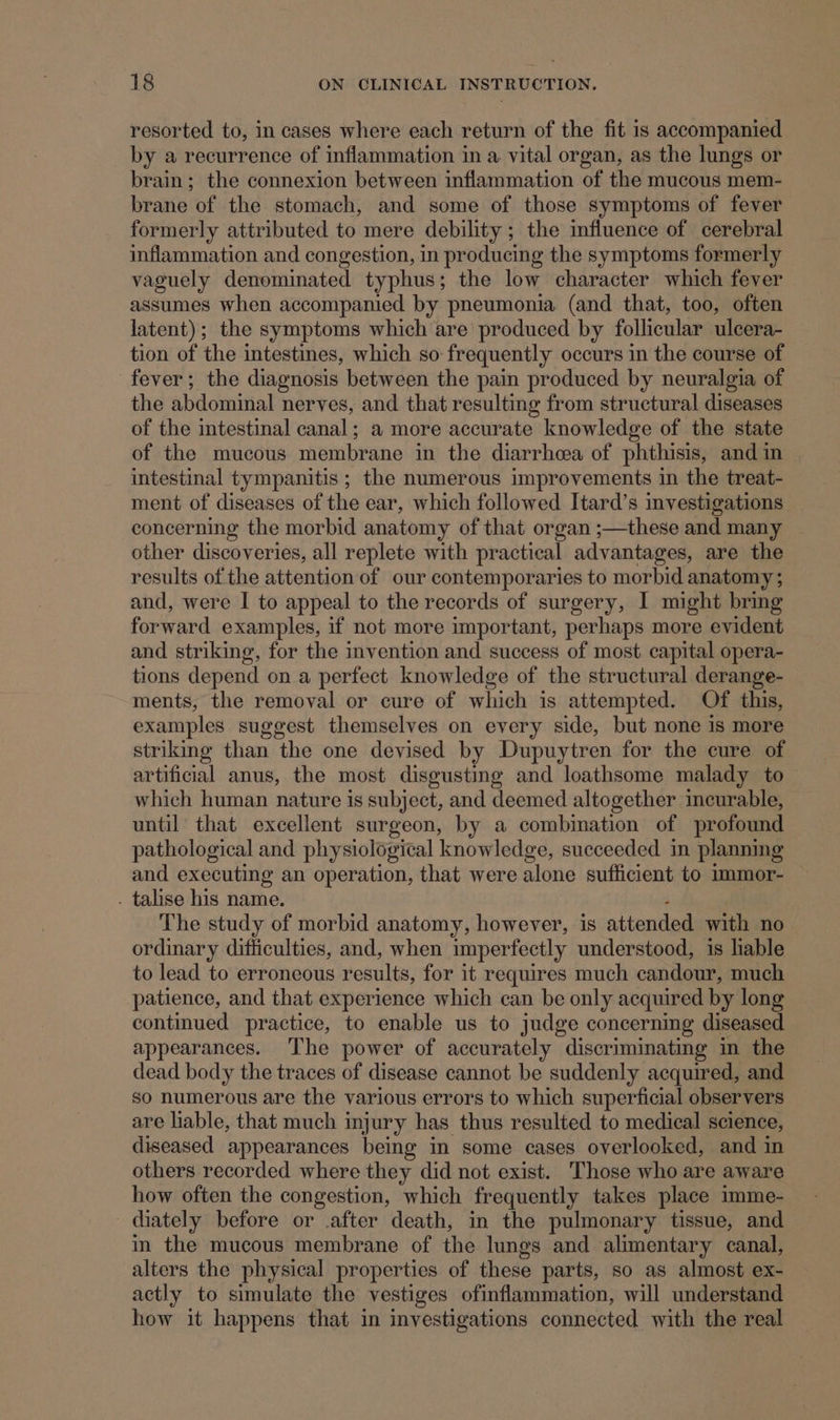 resorted to, in cases where each return of the fit 1s accompanied by a recurrence of inflammation in a. vital organ, as the lungs or brain; the connexion between inflammation of the mucous mem- brane of the stomach, and some of those symptoms of fever formerly attributed to mere debility; the influence of cerebral inflammation and congestion, in producing the symptoms formerly vaguely denominated typhus; the low character which fever assumes when accompanied by pneumonia (and that, too, often latent); the symptoms which are produced by follicular ulcera- tion of the intestines, which so: frequently occurs in the course of fever; the diagnosis between the pain produced by neuralgia of the abdominal nerves, and that resulting from structural diseases of the intestinal canal; a more accurate knowledge of the state of the mucous membrane in the diarrhea of phthisis, andin , intestinal tympanitis ; the numerous improvements in the treat- ment of diseases of the ear, which followed Itard’s investigations concerning the morbid anatomy of that organ ;—these and many other discoveries, all replete with practical advantages, are the results of the attention of our contemporaries to morbid anatomy ; and, were I to appeal to the records of surgery, I might bring forward examples, if not more important, perhaps more evident and striking, for the invention and success of most capital opera- tions depend on a perfect knowledge of the structural derange- ments, the removal or cure of which is attempted. Of this, examples suggest themselves on every side, but none is more striking than the one devised by Dupuytren for the cure of artificial anus, the most disgusting and loathsome malady to which human nature is subject, and deemed altogether incurable, until that excellent surgeon, by a combination of profound pathological and physiological knowledge, succeeded in planning and executing an operation, that were alone sufficient to immor- . talise his name. . The study of morbid anatomy, however, is attended with no ordinary difficulties, and, when imperfectly understood, is lable to lead to erroneous results, for it requires much candour, much patience, and that experience which can be only acquired by long continued practice, to enable us to judge concerning diseased appearances. The power of accurately discriminating in the dead body the traces of disease cannot be suddenly acquired, and so numerous are the various errors to which superficial observers are lable, that much injury has thus resulted to medical science, diseased appearances being in some cases overlooked, and in others recorded where they did not exist. Those who are aware how often the congestion, which frequently takes place imme- diately before or .after death, in the pulmonary tissue, and in the mucous membrane of the lungs and alimentary canal, alters the physical properties of these parts, so as almost ex- actly to simulate the vestiges ofinflammation, will understand how it happens that in investigations connected with the real
