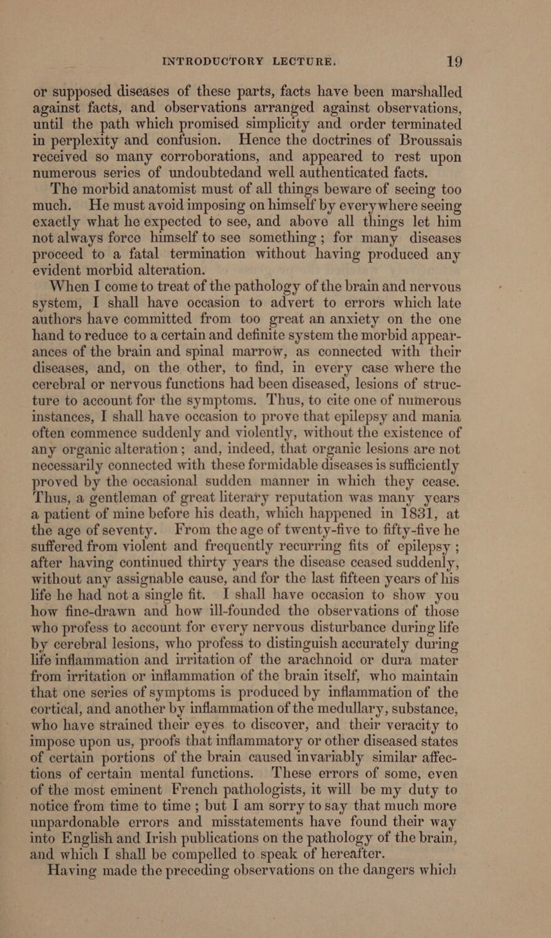 or supposed diseases of these parts, facts have been marshalled against facts, and observations arranged against observations, until the path which promised simplicity and order terminated in perplexity and confusion. Hence the doctrines of Broussais received so many corroborations, and appeared to rest upon numerous series of undoubtedand well authenticated facts. The morbid anatomist must of all things beware of seeing too much. He must avoid imposing on himself by everywhere seeing exactly what he expected to see, and above all things let him not always force himself to see something; for many diseases proceed to a fatal termination without having produced any evident morbid alteration. When I come to treat of the pathology of the brain and nervous system, I shall have occasion to advert to errors which late authors have committed from too great an anxiety on the one hand to reduce to a certain and definite system the morbid appear- ances of the brain and spinal marrow, as connected with their diseases, and, on the other, to find, in every case where the cerebral or nervous functions had been diseased, lesions of struc- ture to account for the symptoms. Thus, to cite one of numerous instances, I shall have occasion to prove that epilepsy and mania often commence suddenly and violently, without the existence of any organic alteration; and, indeed, that organic lesions are not necessarily connected with these formidable diseases is sufficiently proved by the occasional sudden manner in which they cease. Thus, a gentleman of great literary reputation was many years a patient of mine before his death, which happened in 1831, at the age of seventy. rom the age of twenty-five to fifty-five he suffered from violent and frequently recurring fits of epilepsy ; after having continued thirty years the disease ceased suddenly, without any assignable cause, and for the last fifteen years of his life he had not a single fit. I shall have occasion to show you how fine-drawn and how ill-founded the observations of those who profess to account for every nervous disturbance during life by cerebral lesions, who profess to distinguish accurately during life inflammation and irritation of the arachnoid or dura mater from irritation or inflammation of the brain itself, who maintain that one series of symptoms is produced by inflammation of the cortical, and another by inflammation of the medullary, substance, who have strained their eyes to discover, and their veracity to impose upon us, proofs that inflammatory or other diseased states of certain portions of the brain caused invariably similar affec- tions of certain mental functions. These errors of some, even of the most eminent French pathologists, it will be my duty to notice from time to time ; but I am sorry to say that much more unpardonable errors and misstatements have found their way into English and Irish publications on the pathology of the brain, and which I shall be compelled to speak of hereafter. Having made the preceding observations on the dangers which