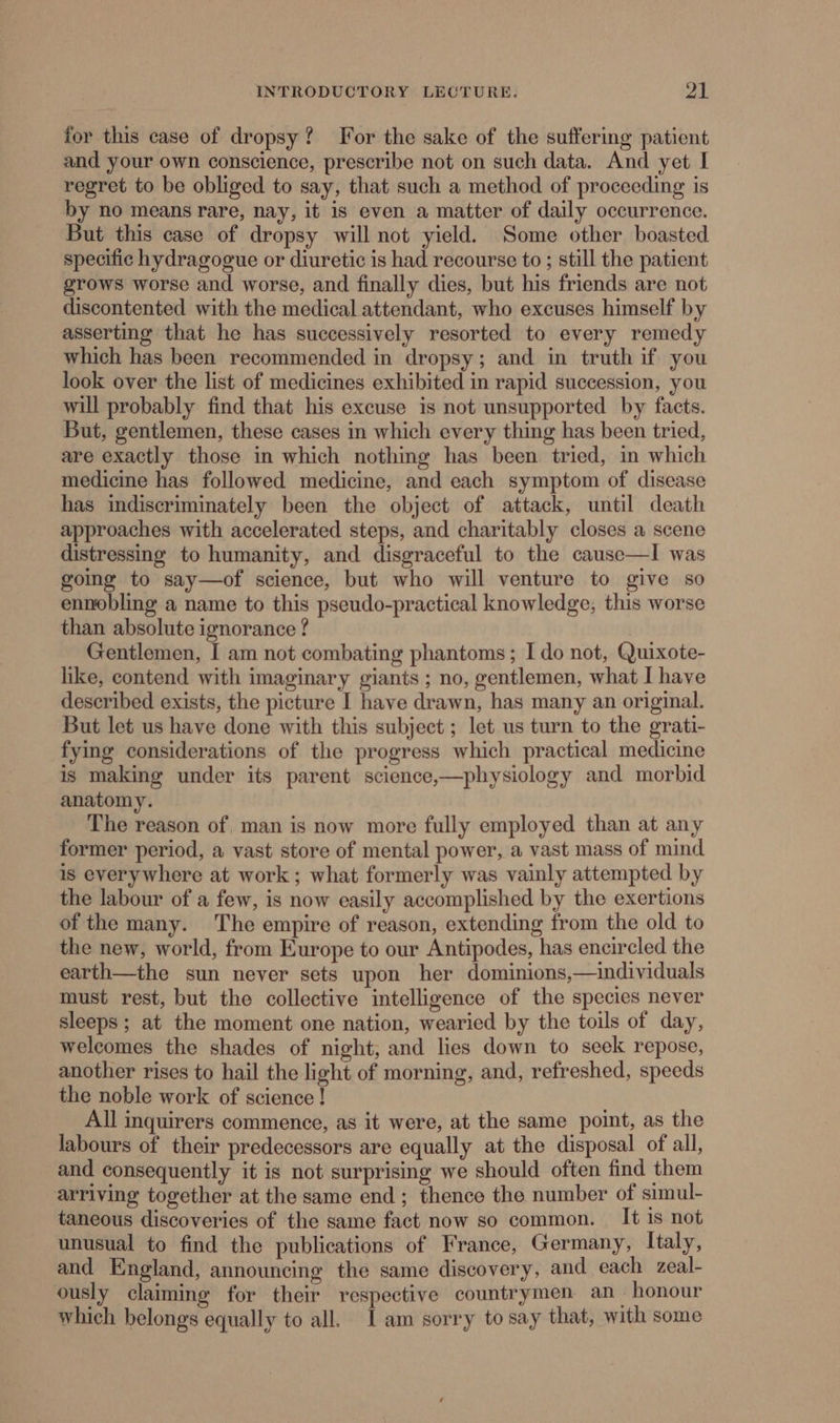 for this case of dropsy? For the sake of the suffering patient and your own conscience, prescribe not on such data. And yet I regret to be obliged to say, that such a method of proceeding is by no means rare, nay, it is even a matter of daily occurrence. But this case of dropsy will not yield. Some other boasted specific hydragogue or diuretic is had recourse to ; still the patient grows worse and worse, and finally dies, but his friends are not discontented with the medical attendant, who excuses himself by asserting that he has successively resorted to every remedy which has been recommended in dropsy; and in truth if you look over the list of medicines exhibited in rapid succession, you will probably find that his excuse is not unsupported by facts. But, gentlemen, these cases in which every thing has been tried, are exactly those in which nothing has been tried, in which medicine has followed medicine, and each symptom of disease has indiscriminately been the object of attack, until death approaches with accelerated steps, and charitably closes a scene distressing to humanity, and disgraceful to the cause—I was going to say—of science, but who will venture to give so ennobling a name to this pseudo-practical knowledge; this worse than absolute ignorance ? Gentlemen, I am not combating phantoms; I do not, Quixote- hike, contend with imaginary giants ; no, gentlemen, what I have described exists, the picture I have drawn, has many an original. But let us have done with this subject ; let us turn to the grati- fying considerations of the progress which practical medicine is making under its parent science,—physiology and morbid anatomy. The reason of, man is now more fully employed than at any former period, a vast store of mental power, a vast mass of mind is everywhere at work; what formerly was vainly attempted by the labour of a few, is now easily accomplished by the exertions of the many. The empire of reason, extending from the old to the new, world, from Europe to our Antipodes, has encircled the earth—the sun never sets upon her dominions,—individuals must rest, but the collective intelligence of the species never sleeps ; at the moment one nation, wearied by the toils of day, welcomes the shades of night, and lies down to seek repose, another rises to hail the light of morning, and, refreshed, speeds the noble work of science! All inquirers commence, as it were, at the same point, as the labours of their predecessors are equally at the disposal of all, and consequently it is not surprising we should often find them arriving together at the same end; thence the number of simul- taneous discoveries of the same fact now so common. It is not unusual to find the publications of France, Germany, Italy, and England, announcing the same discovery, and each zeal- ously claiming for their respective countrymen an honour which belongs equally to all. Jam sorry to say that, with some