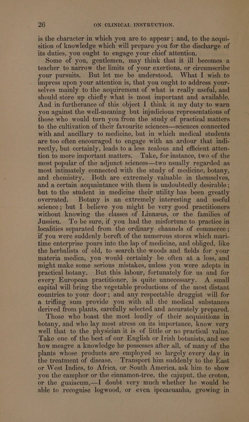 is the character in which you are to appear; and, to the acqui- sition of knowledge which will prepare you for the discharge of its duties, you ought to engage your chief attention. Some of you, gentlemen, may think that it ill becomes a teacher to narrow the limits of your exertions, or circumscribe your pursuits. But let me be understood. What I wish to impress upon your attention is, that you ought to address your- selves mainly to the acquirement of what is really useful, and should store up chiefly what is most important and available. And. in furtherance of this object I think it my duty to warn you against the well-meaning but injudicious representations of those who would turn you from the study of practical matters to the cultivation of their favourite sclences—sciences connected with and ancillary to medicine, but in which medical students are too often encouraged to engage with an ardour that indi- rectly, but certainly, leads to a less zealous and efficient atten- tion to more important matters. Take, for instance, two of the most popular of the adjunct sciences—two usually regarded as most intimately connected with the study of medicine, botany, and chemistry. Both are extremely valuable in themselves, and a certain acquaintance with them is undoubtedly desirable ; but to the student in medicine their utility has been greatly overrated. Botany is an extremely interesting and useful science; but I believe you might be very good practitioners without knowing the classes of Linnaeus, or the families of Jussieu. ‘To be sure, if you had the misfortune to practice in localities separated from the ordjnary channels of commerce ; if you were suddenly bereft of the numerous stores which mari- time enterprise pours into the lap of medicine, and obliged, like the herbalists of old, to search the woods and fields for your materia medica, you would certainly be often at a loss, and might make some serious mistakes, unless you were adepts in practical botany. But this labour, fortunately for us and for every European practitioner, is quite unnecessary. A small capital will bring the vegetable productions of the most distant countries to your door; and any respectable druggist will for a trifling sum provide you with all the medical substances derived from plants, carefully selected and accurately prepared. Those who boast the most loudly of their acquisitions in botany, and who lay most stress on its importance, know very well that to the physician it is of little or no practical value. Take one of the best of our English or Irish botanists, and see how meagre a knowledge he possesses after all, of many of the plants whose products are employed so largely every day in the treatment of disease. .Transport him suddenly to the East or West Indies, to Africa, or South America, ask him to show you the camphor or the cinnamon-tree, the cajuput, the croton, or the guaiacum,—I doubt very much whether he would be able to recognise logwood, or even ipecacuanha, growing in